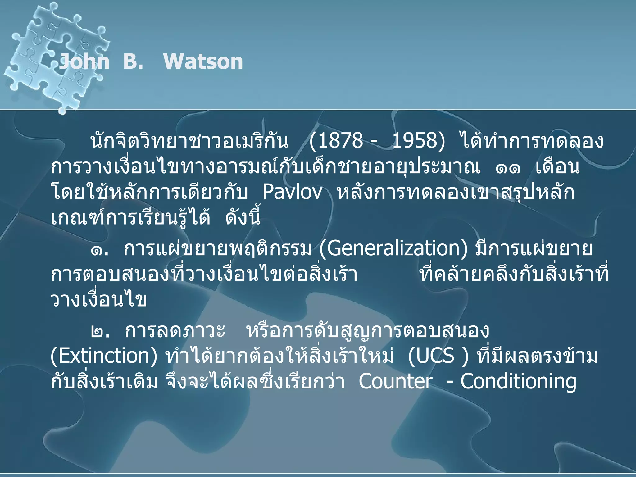 John  B.  Watson  นักจิตวิทยาชาวอเมริกัน  (1878 -  1958)  ได้ทำการทดลองการวางเงื่อนไขทางอารมณ์กับเด็กชายอายุประมาณ  ๑๑  เดือน  โดยใช้หลักการเดียวกับ  Pavlov   หลังการทดลองเขาสรุปหลักเกณฑ์การเรียนรู้ได้  ดังนี้ ๑ .  การแผ่ขยายพฤติกรรม  ( Generalization )  มีการแผ่ขยายการตอบสนองที่วางเงื่อนไขต่อสิ่งเร้า  ที่คล้ายคลึงกับสิ่งเร้าที่วางเงื่อนไข ๒ .  การลดภาวะ  หรือการดับสูญการตอบสนอง  ( Extinction )  ทำได้ยากต้องให้สิ่งเร้าใหม่  ( UCS  )  ที่มีผลตรงข้ามกับสิ่งเร้าเดิม จึงจะได้ผลซึ่งเรียกว่า   Counter  - Conditioning 