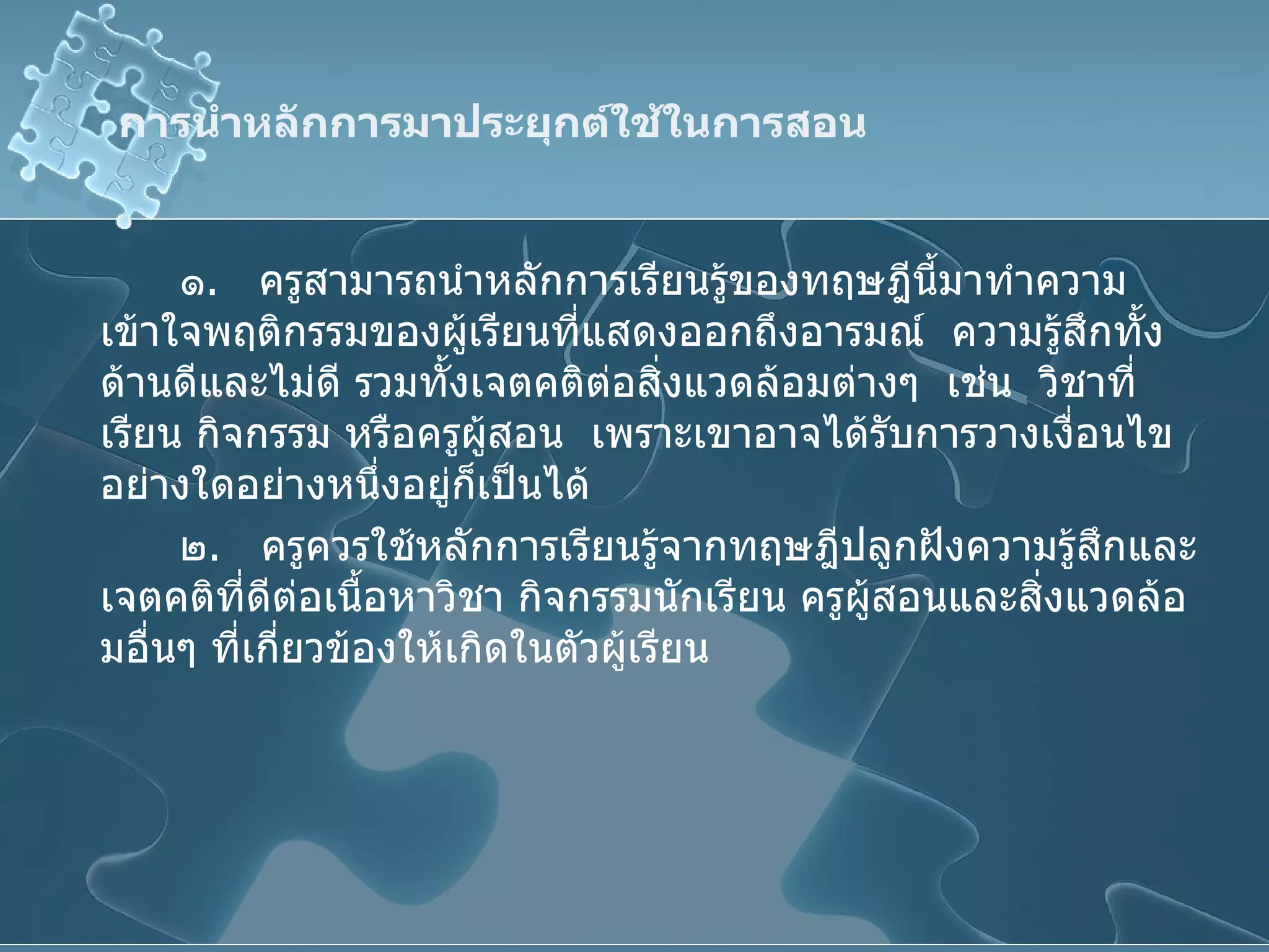 การนำหลักการมาประยุกต์ใช้ในการสอน ๑ .  ครูสามารถนำหลักการเรียนรู้ของทฤษฎีนี้มาทำความเข้าใจพฤติกรรมของผู้เรียนที่แสดงออกถึงอารมณ์  ความรู้สึกทั้งด้านดีและไม่ดี รวมทั้งเจตคติต่อสิ่งแวดล้อมต่างๆ  เช่น  วิชาที่เรียน กิจกรรม หรือครูผู้สอน  เพราะเขาอาจได้รับการวางเงื่อนไขอย่างใดอย่างหนึ่งอยู่ก็เป็นได้ ๒ .  ครูควรใช้หลักการเรียนรู้จากทฤษฎีปลูกฝังความรู้สึกและเจตคติที่ดีต่อเนื้อหาวิชา กิจกรรมนักเรียน ครูผู้สอนและสิ่งแวดล้อมอื่นๆ ที่เกี่ยวข้องให้เกิดในตัวผู้เรียน 
