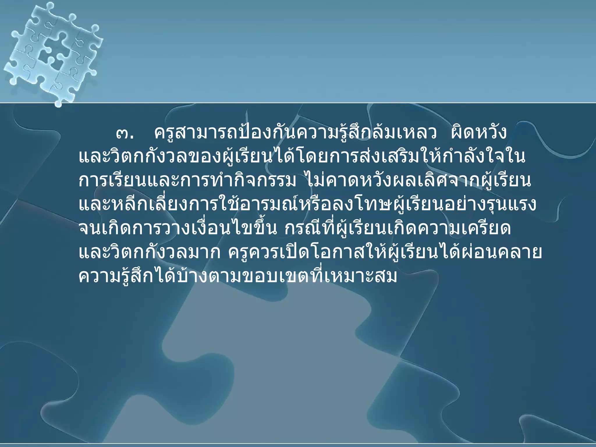๓ .  ครูสามารถป้องกันความรู้สึกล้มเหลว  ผิดหวัง และวิตกกังวลของผู้เรียนได้โดยการส่งเสริมให้กำลังใจในการเรียนและการทำกิจกรรม ไม่คาดหวังผลเลิศจากผู้เรียน และหลีกเลี่ยงการใช้อารมณ์หรือลงโทษผู้เรียนอย่างรุนแรงจนเกิดการวางเงื่อนไขขึ้น กรณีที่ผู้เรียนเกิดความเครียด  และวิตกกังวลมาก ครูควรเปิดโอกาสให้ผู้เรียนได้ผ่อนคลายความรู้สึกได้บ้างตามขอบเขตที่เหมาะสม 