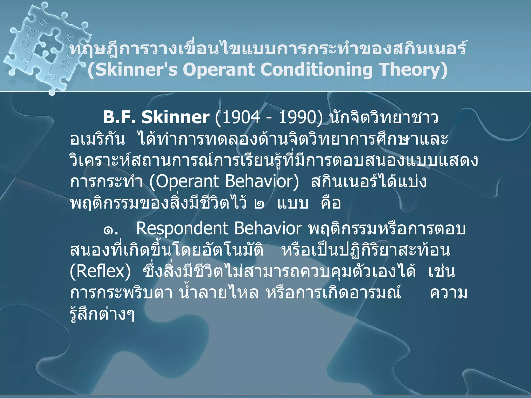 ทฤษฎีการวางเขื่อนไขแบบการกระทำของสกินเนอร์  ( Skinner's Operant   Conditioning Theory ) B.F. Skinner  (1904 - 1990)  นักจิตวิทยาชาวอเมริกัน  ได้ทำการทดลองด้านจิตวิทยาการศึกษาและวิเคราะห์สถานการณ์การเรียนรู้ที่มีการตอบสนองแบบแสดงการกระทำ  ( Operant Behavior )  สกินเนอร์ได้แบ่ง  พฤติกรรมของสิ่งมีชีวิตไว้ ๒  แบบ  คือ ๑ .   Respondent Behavior   พฤติกรรมหรือการตอบสนองที่เกิดขึ้นโดยอัตโนมัติ  หรือเป็นปฏิกิริยาสะท้อน   ( Reflex )   ซึ่งสิ่งมีชีวิตไม่สามารถควบคุมตัวเองได้  เช่น การกระพริบตา น้ำลายไหล หรือการเกิดอารมณ์   ความรู้สึกต่างๆ 