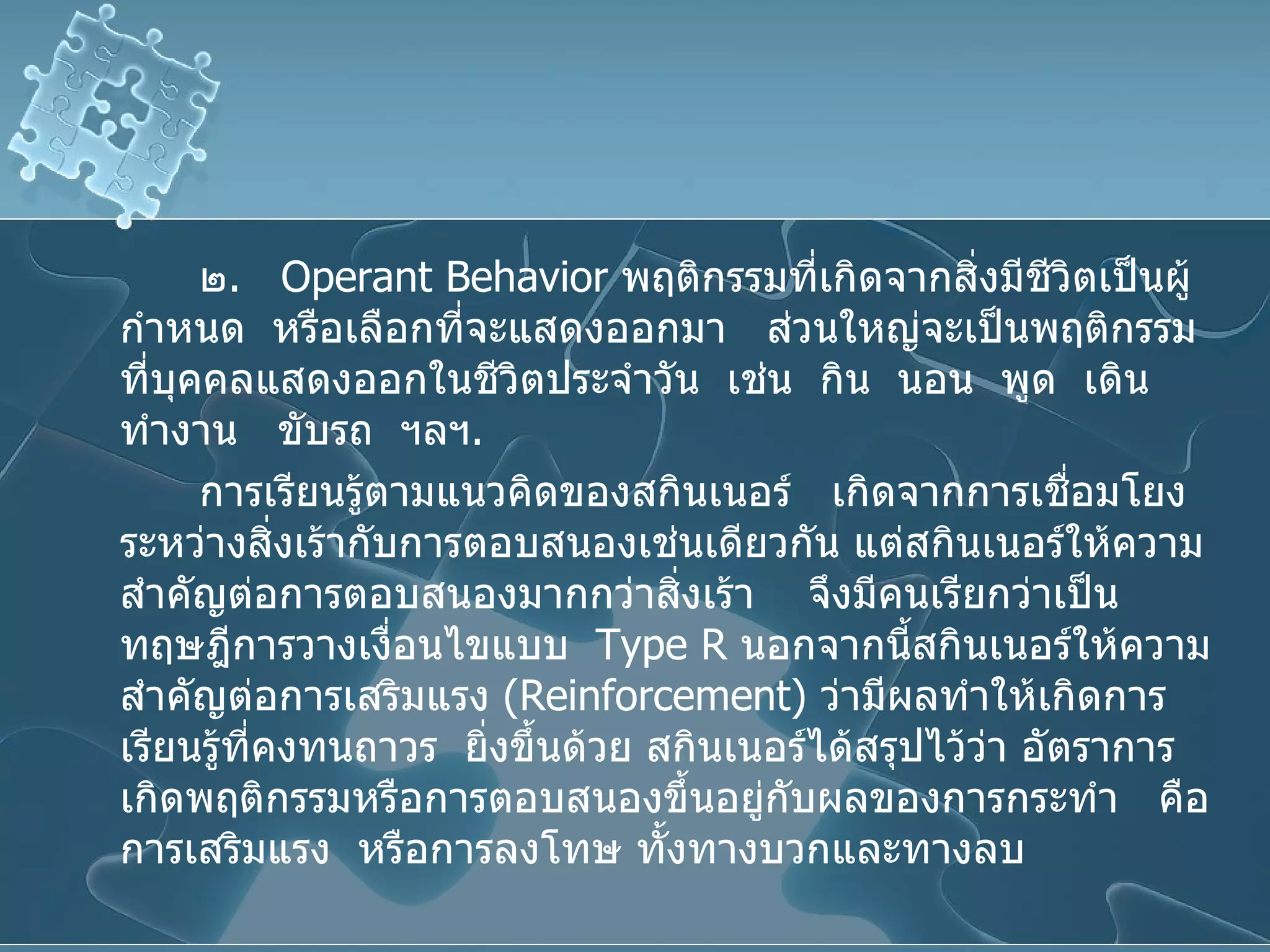 ๒ .  Operant Behavior   พฤติกรรมที่เกิดจากสิ่งมีชีวิตเป็นผู้กำหนด  หรือเลือกที่จะแสดงออกมา  ส่วนใหญ่จะเป็นพฤติกรรมที่บุคคลแสดงออกในชีวิตประจำวัน  เช่น  กิน  นอน  พูด  เดิน  ทำงาน  ขับรถ  ฯลฯ . การเรียนรู้ตามแนวคิดของสกินเนอร์  เกิดจากการเชื่อมโยงระหว่างสิ่งเร้ากับการตอบสนองเช่นเดียวกัน แต่สกินเนอร์ให้ความสำคัญต่อการตอบสนองมากกว่าสิ่งเร้า  จึงมีคนเรียกว่าเป็นทฤษฎีการวางเงื่อนไขแบบ   Type R   นอกจากนี้สกินเนอร์ให้ความสำคัญต่อการเสริมแรง  ( Reinforcement )  ว่ามีผลทำให้เกิดการเรียนรู้ที่คงทนถาวร  ยิ่งขึ้นด้วย สกินเนอร์ได้สรุปไว้ว่า อัตราการเกิดพฤติกรรมหรือการตอบสนองขึ้นอยู่กับผลของการกระทำ  คือ การเสริมแรง  หรือการลงโทษ ทั้งทางบวกและทางลบ 