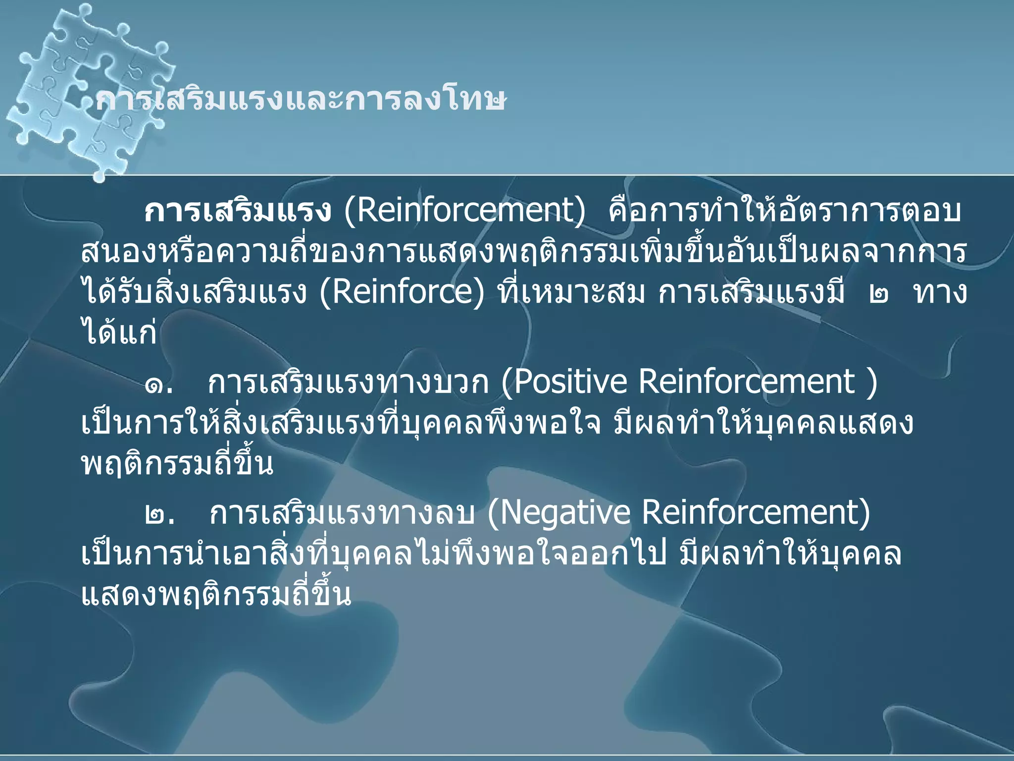 การเสริมแรงและการลงโทษ การเสริมแรง   ( Reinforcement )  คือการทำให้อัตราการตอบสนองหรือความถี่ของการแสดงพฤติกรรมเพิ่มขึ้นอันเป็นผลจากการได้รับสิ่งเสริมแรง  ( Reinforce )  ที่เหมาะสม การเสริมแรงมี  ๒  ทาง ได้แก่ ๑ .  การเสริมแรงทางบวก  ( Positive   Reinforcement  )  เป็นการให้สิ่งเสริมแรงที่บุคคลพึงพอใจ มีผลทำให้บุคคลแสดงพฤติกรรมถี่ขึ้น ๒ .  การเสริมแรงทางลบ  ( Negative Reinforcement )  เป็นการนำเอาสิ่งที่บุคคลไม่พึงพอใจออกไป มีผลทำให้บุคคลแสดงพฤติกรรมถี่ขึ้น 