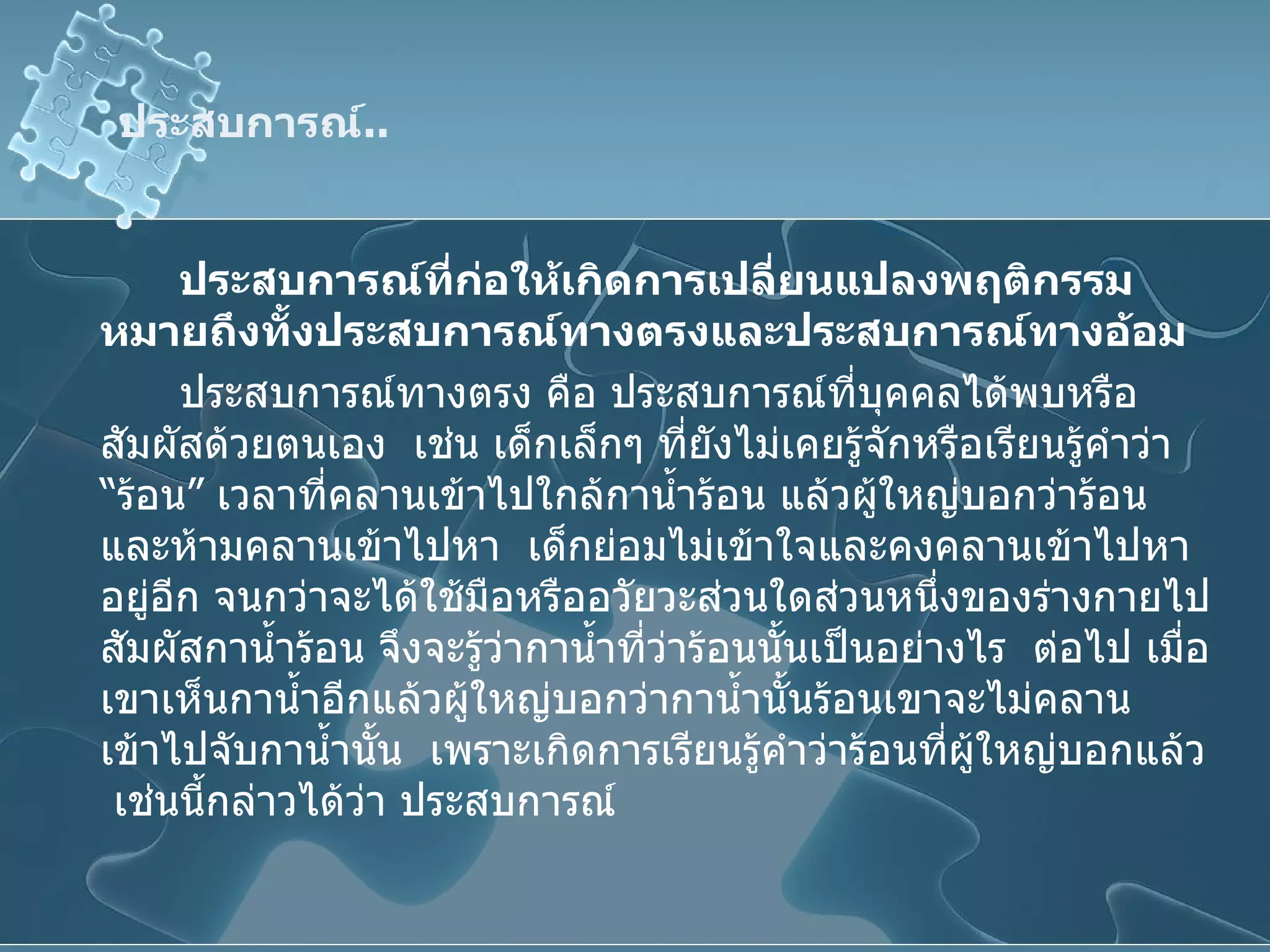 ประสบการณ์ .. ประสบการณ์ที่ก่อให้เกิดการเปลี่ยนแปลงพฤติกรรมหมายถึงทั้งประสบการณ์ทางตรงและประสบการณ์ทางอ้อม ประสบการณ์ทางตรง คือ ประสบการณ์ที่บุคคลได้พบหรือสัมผัสด้วยตนเอง  เช่น เด็กเล็กๆ ที่ยังไม่เคยรู้จักหรือเรียนรู้คำว่า “ร้อน” เวลาที่คลานเข้าไปใกล้กาน้ำร้อน แล้วผู้ใหญ่บอกว่าร้อน และห้ามคลานเข้าไปหา  เด็กย่อมไม่เข้าใจและคงคลานเข้าไปหาอยู่อีก จนกว่าจะได้ใช้มือหรืออวัยวะส่วนใดส่วนหนึ่งของร่างกายไปสัมผัสกาน้ำร้อน จึงจะรู้ว่ากาน้ำที่ว่าร้อนนั้นเป็นอย่างไร  ต่อไป เมื่อเขาเห็นกาน้ำอีกแล้วผู้ใหญ่บอกว่ากาน้ำนั้นร้อนเขาจะไม่คลานเข้าไปจับกาน้ำนั้น  เพราะเกิดการเรียนรู้คำว่าร้อนที่ผู้ใหญ่บอกแล้ว  เช่นนี้กล่าวได้ว่า ประสบการณ์ 
