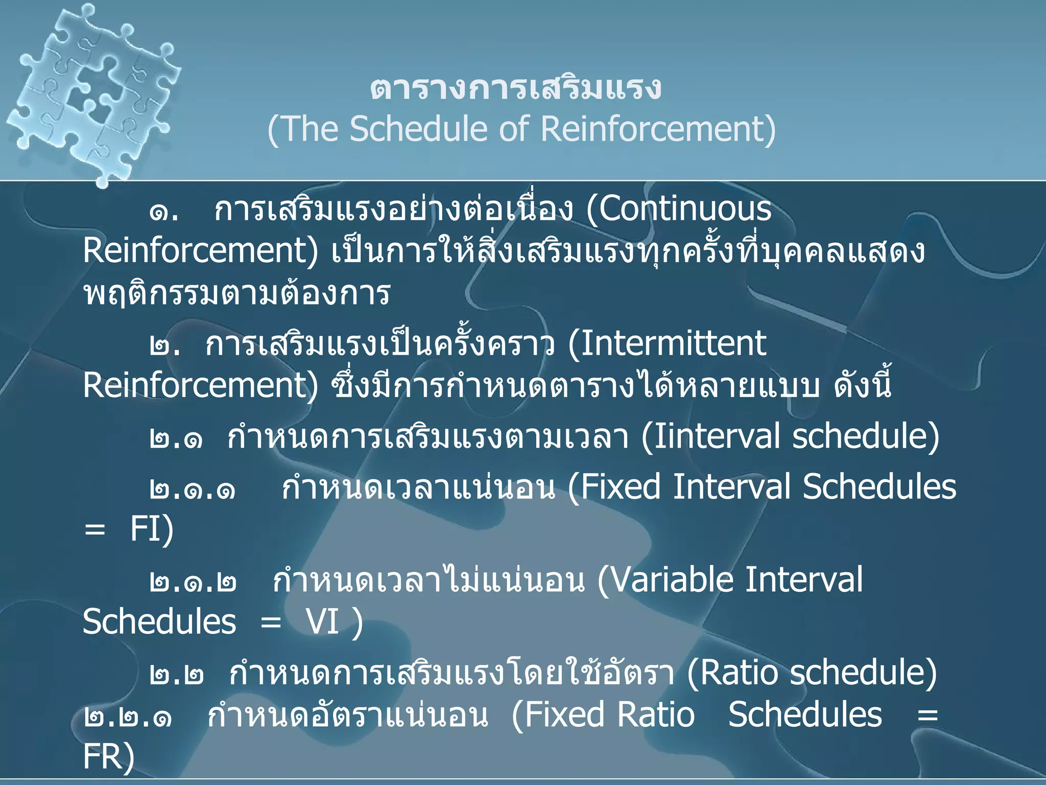 ตารางการเสริมแรง     ( The Schedule of Reinforcement )  ๑ .  การเสริมแรงอย่างต่อเนื่อง  ( Continuous Reinforcement )  เป็นการให้สิ่งเสริมแรงทุกครั้งที่บุคคลแสดงพฤติกรรมตามต้องการ ๒ .  การเสริมแรงเป็นครั้งคราว  ( Intermittent Reinforcement )  ซึ่งมีการกำหนดตารางได้หลายแบบ ดังนี้ ๒ . ๑  กำหนดการเสริมแรงตามเวลา  ( I interval schedule) ๒ . ๑ . ๑  กำหนดเวลาแน่นอน  ( Fixed Interval Schedules   =  FI )  ๒ . ๑ . ๒  กำหนดเวลาไม่แน่นอน  ( Variable Interval Schedules  =  VI  ) ๒ . ๒  กำหนดการเสริมแรงโดยใช้อัตรา  (Ratio schedule)  ๒ . ๒ . ๑  กำหนดอัตราแน่นอน  ( Fixed Ratio  Schedules  =  FR )  