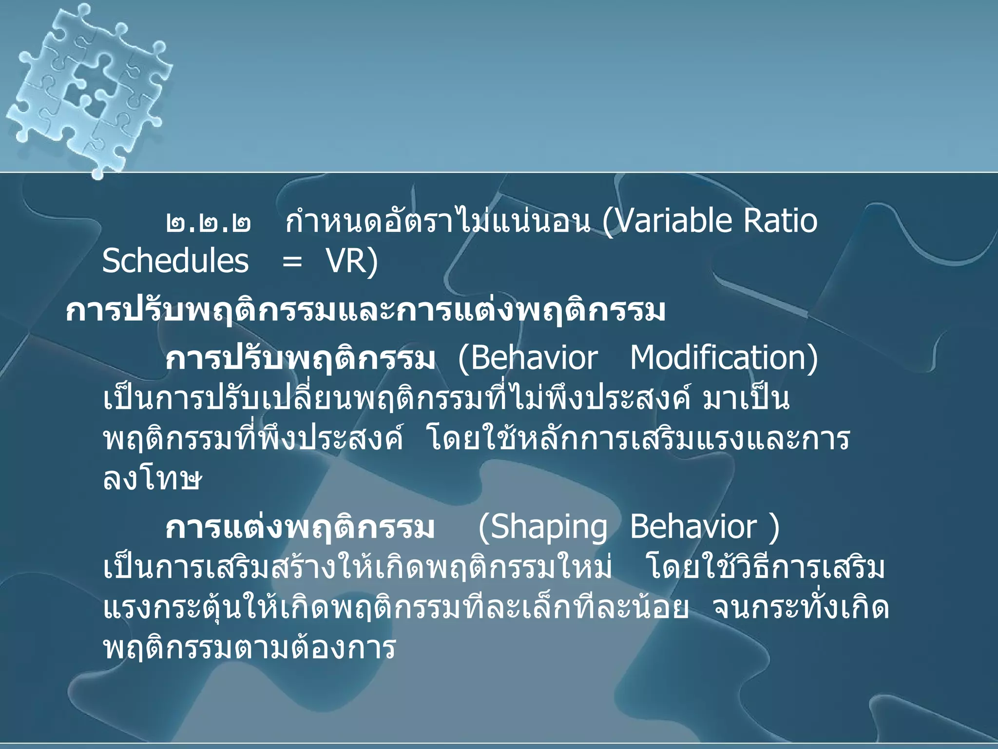 ๒ . ๒ . ๒  กำหนดอัตราไม่แน่นอน  ( Variable Ratio Schedules  =  VR ) การปรับพฤติกรรมและการแต่งพฤติกรรม การปรับพฤติกรรม   ( Behavior  Modification )  เป็นการปรับเปลี่ยนพฤติกรรมที่ไม่พึงประสงค์ มาเป็นพฤติกรรมที่พึงประสงค์  โดยใช้หลักการเสริมแรงและการลงโทษ การแต่งพฤติกรรม   ( Shaping  Behavior  )  เป็นการเสริมสร้างให้เกิดพฤติกรรมใหม่  โดยใช้วิธีการเสริมแรงกระตุ้นให้เกิดพฤติกรรมทีละเล็กทีละน้อย  จนกระทั่งเกิดพฤติกรรมตามต้องการ 