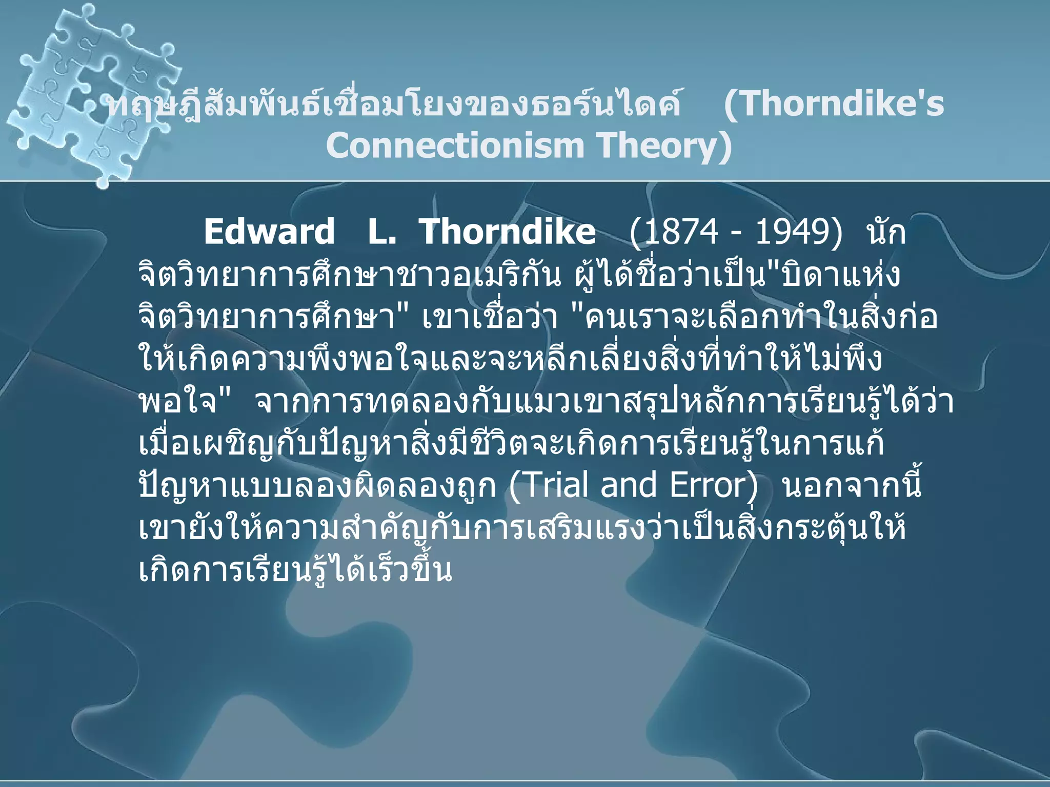 ทฤษฎีสัมพันธ์เชื่อมโยงของธอร์นไดค์  ( Thorndike's  Connectionism Theory ) Edward  L.  Thorndike   (1874 - 1949)  นักจิตวิทยาการศึกษาชาวอเมริกัน ผู้ได้ชื่อว่าเป็น " บิดาแห่งจิตวิทยาการศึกษา "  เขาเชื่อว่า  " คนเราจะเลือกทำในสิ่งก่อให้เกิดความพึงพอใจและจะหลีกเลี่ยงสิ่งที่ทำให้ไม่พึงพอใจ "  จากการทดลองกับแมวเขาสรุปหลักการเรียนรู้ได้ว่า เมื่อเผชิญกับปัญหาสิ่งมีชีวิตจะเกิดการเรียนรู้ในการแก้ปัญหาแบบลองผิดลองถูก  ( Trial and Error )  นอกจากนี้เขายังให้ความสำคัญกับการเสริมแรงว่าเป็นสิ่งกระตุ้นให้เกิดการเรียนรู้ได้เร็วขึ้น 