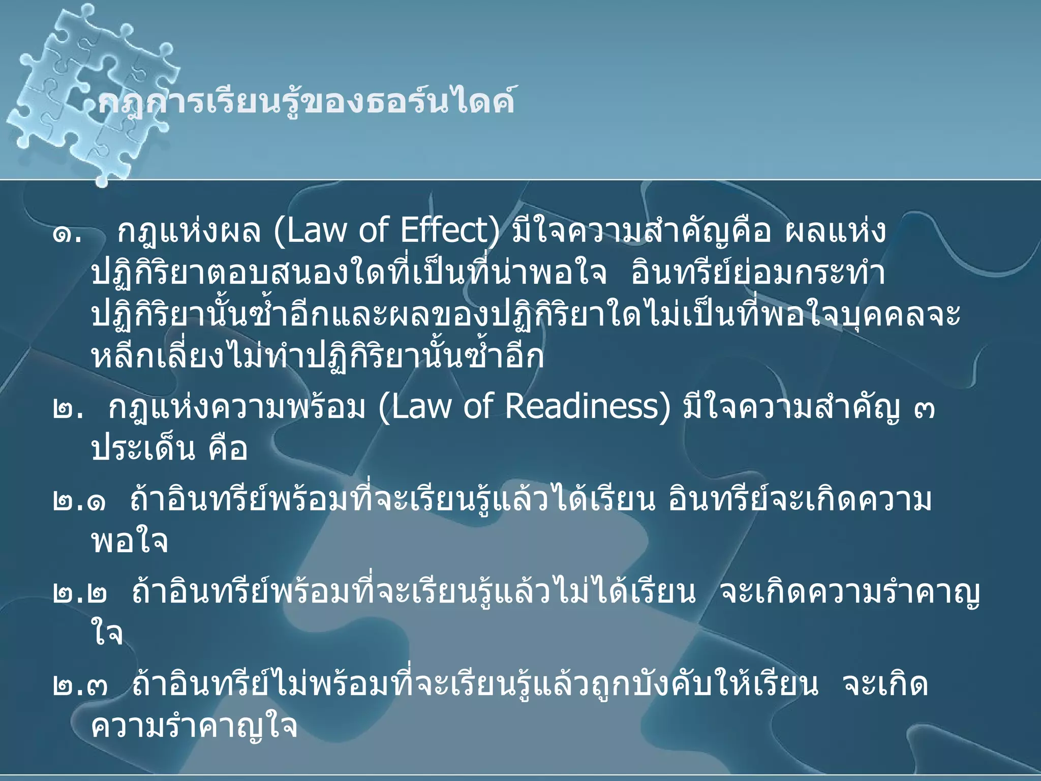 กฎการเรียนรู้ของธอร์นไดค์ ๑ .  กฎแห่งผล  ( Law of Effect )  มีใจความสำคัญคือ ผลแห่งปฏิกิริยาตอบสนองใดที่เป็นที่น่าพอใจ  อินทรีย์ย่อมกระทำปฏิกิริยานั้นซ้ำอีกและผลของปฏิกิริยาใดไม่เป็นที่พอใจบุคคลจะหลีกเลี่ยงไม่ทำปฏิกิริยานั้นซ้ำอีก ๒ .  กฎแห่งความพร้อม  ( Law of Readiness )  มีใจความสำคัญ ๓ ประเด็น คือ  ๒ . ๑  ถ้าอินทรีย์พร้อมที่จะเรียนรู้แล้วได้เรียน อินทรีย์จะเกิดความพอใจ ๒ . ๒  ถ้าอินทรีย์พร้อมที่จะเรียนรู้แล้วไม่ได้เรียน  จะเกิดความรำคาญใจ ๒ . ๓  ถ้าอินทรีย์ไม่พร้อมที่จะเรียนรู้แล้วถูกบังคับให้เรียน  จะเกิดความรำคาญใจ 