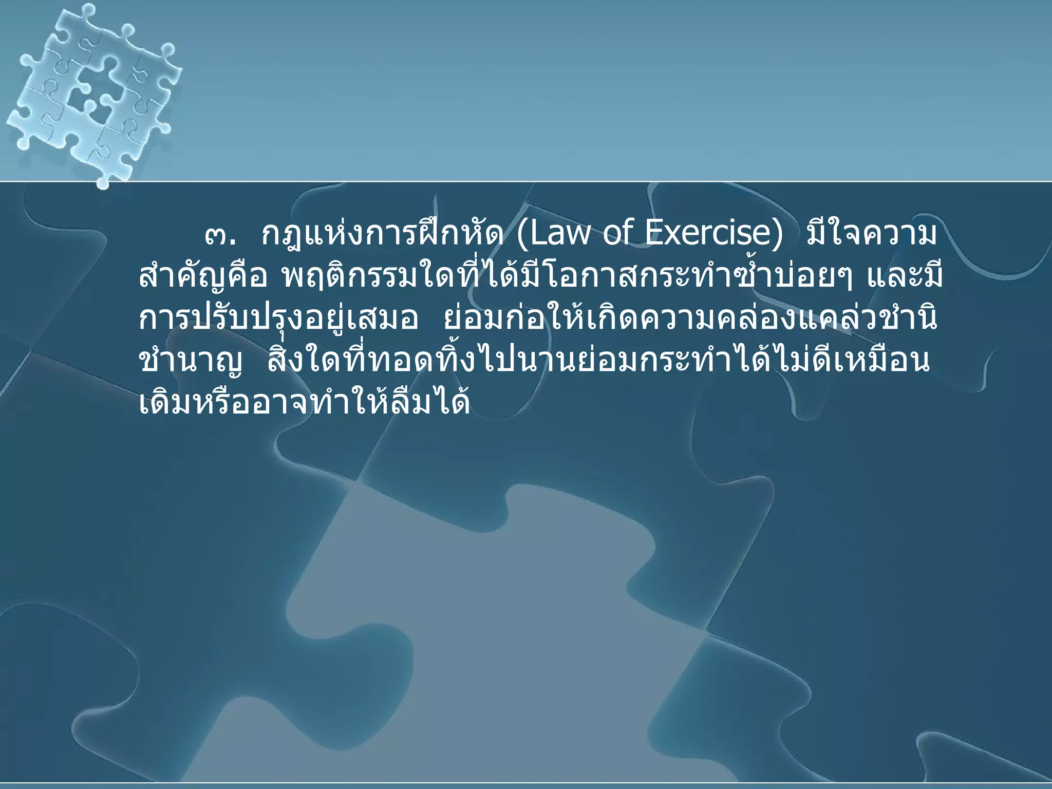 ๓ .  กฎแห่งการฝึกหัด  ( Law of Exercise )  มีใจความสำคัญคือ พฤติกรรมใดที่ได้มีโอกาสกระทำซ้ำบ่อยๆ และมีการปรับปรุงอยู่เสมอ  ย่อมก่อให้เกิดความคล่องแคล่วชำนิชำนาญ  สิ่งใดที่ทอดทิ้งไปนานย่อมกระทำได้ไม่ดีเหมือนเดิมหรืออาจทำให้ลืมได้ 
