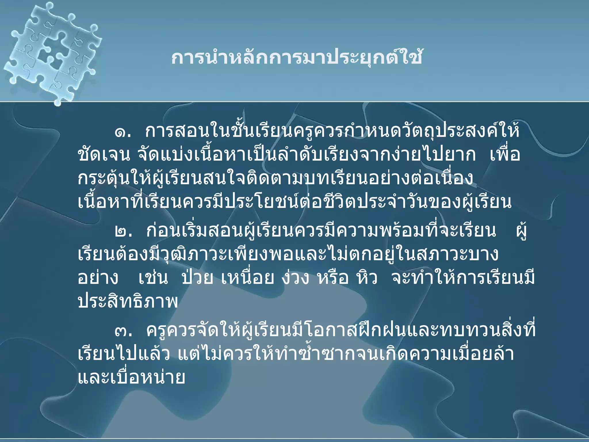 การนำหลักการมาประยุกต์ใช้ ๑ .  การสอนในชั้นเรียนครูควรกำหนดวัตถุประสงค์ให้ชัดเจน จัดแบ่งเนื้อหาเป็นลำดับเรียงจากง่ายไปยาก  เพื่อกระตุ้นให้ผู้เรียนสนใจติดตามบทเรียนอย่างต่อเนื่อง  เนื้อหาที่เรียนควรมีประโยชน์ต่อชีวิตประจำวันของผู้เรียน ๒ .  ก่อนเริ่มสอนผู้เรียนควรมีความพร้อมที่จะเรียน  ผู้เรียนต้องมีวุฒิภาวะเพียงพอและไม่ตกอยู่ในสภาวะบางอย่าง  เช่น  ป่วย เหนื่อย ง่วง หรือ หิว  จะทำให้การเรียนมีประสิทธิภาพ ๓ .  ครูควรจัดให้ผู้เรียนมีโอกาสฝึกฝนและทบทวนสิ่งที่เรียนไปแล้ว แต่ไม่ควรให้ทำซ้ำซากจนเกิดความเมื่อยล้าและเบื่อหน่าย 