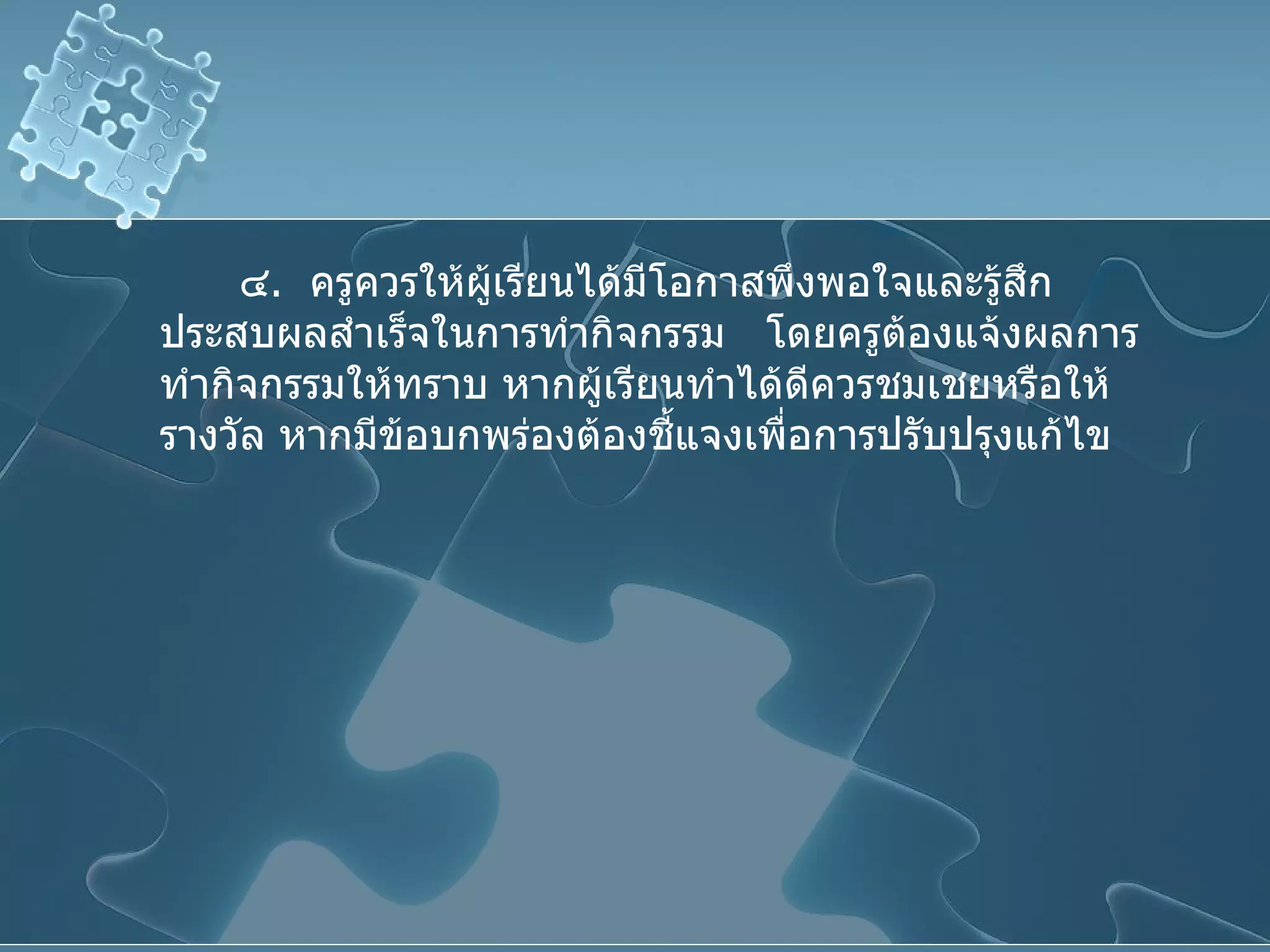 ๔ .  ครูควรให้ผู้เรียนได้มีโอกาสพึงพอใจและรู้สึกประสบผลสำเร็จในการทำกิจกรรม  โดยครูต้องแจ้งผลการทำกิจกรรมให้ทราบ หากผู้เรียนทำได้ดีควรชมเชยหรือให้รางวัล หากมีข้อบกพร่องต้องชี้แจงเพื่อการปรับปรุงแก้ไข 