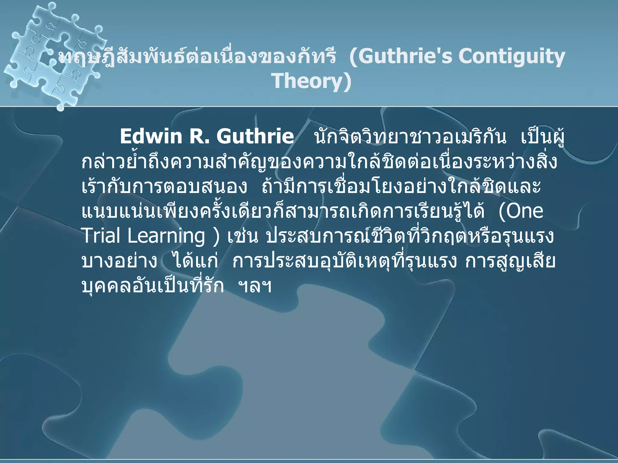 ทฤษฎีสัมพันธ์ต่อเนื่องของกัทรี  ( Guthrie's Contiguity Theory ) Edwin R.   Guthrie   นักจิตวิทยาชาวอเมริกัน  เป็นผู้กล่าวย้ำถึงความสำคัญของความใกล้ชิดต่อเนื่องระหว่างสิ่งเร้ากับการตอบสนอง  ถ้ามีการเชื่อมโยงอย่างใกล้ชิดและแนบแน่นเพียงครั้งเดียวก็สามารถเกิดการเรียนรู้ได้  ( One Trial Learning  )  เช่น ประสบการณ์ชีวิตที่วิกฤตหรือรุนแรงบางอย่าง  ได้แก่  การประสบอุบัติเหตุที่รุนแรง การสูญเสียบุคคลอันเป็นที่รัก  ฯลฯ 