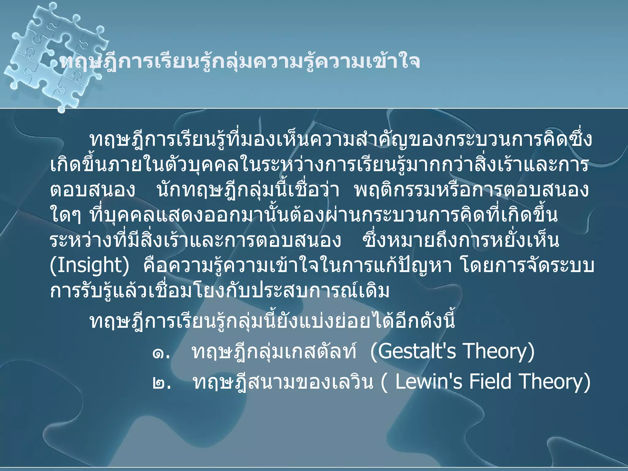 ทฤษฎีการเรียนรู้กลุ่มความรู้ความเข้าใจ   ทฤษฎีการเรียนรู้ที่มองเห็นความสำคัญของกระบวนการคิดซึ่งเกิดขึ้นภายในตัวบุคคลในระหว่างการเรียนรู้มากกว่าสิ่งเร้าและการตอบสนอง  นักทฤษฎีกลุ่มนี้เชื่อว่า  พฤติกรรมหรือการตอบสนองใดๆ ที่บุคคลแสดงออกมานั้นต้องผ่านกระบวนการคิดที่เกิดขึ้นระหว่างที่มีสิ่งเร้าและการตอบสนอง  ซึ่งหมายถึงการหยั่งเห็น  ( Insight )  คือความรู้ความเข้าใจในการแก้ปัญหา โดยการจัดระบบการรับรู้แล้วเชื่อมโยงกับประสบการณ์เดิม ทฤษฎีการเรียนรู้กลุ่มนี้ยังแบ่งย่อยได้อีกดังนี้ ๑ .  ทฤษฎีกลุ่มเกสตัลท์  ( Gestalt's Theory ) ๒ .  ทฤษฎีสนามของเลวิน  (  Lewin's Field Theory ) 