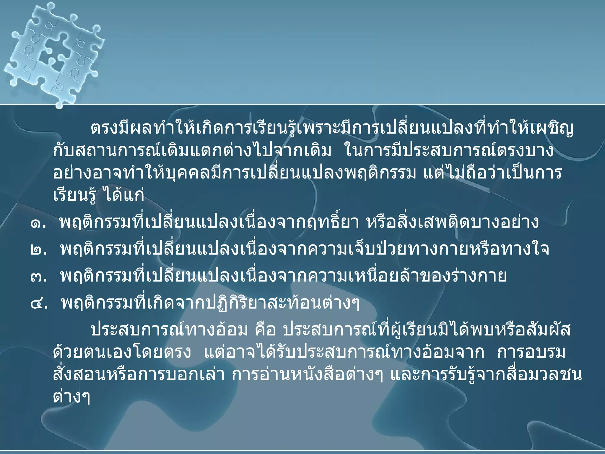 ตรงมีผลทำให้เกิดการเรียนรู้เพราะมีการเปลี่ยนแปลงที่ทำให้เผชิญกับสถานการณ์เดิมแตกต่างไปจากเดิม  ในการมีประสบการณ์ตรงบางอย่างอาจทำให้บุคคลมีการเปลี่ยนแปลงพฤติกรรม แต่ไม่ถือว่าเป็นการเรียนรู้ ได้แก่ ๑ .  พฤติกรรมที่เปลี่ยนแปลงเนื่องจากฤทธิ์ยา หรือสิ่งเสพติดบางอย่าง ๒ .  พฤติกรรมที่เปลี่ยนแปลงเนื่องจากความเจ็บป่วยทางกายหรือทางใจ ๓ .  พฤติกรรมที่เปลี่ยนแปลงเนื่องจากความเหนื่อยล้าของร่างกาย ๔ .  พฤติกรรมที่เกิดจากปฏิกิริยาสะท้อนต่างๆ ประสบการณ์ทางอ้อม คือ ประสบการณ์ที่ผู้เรียนมิได้พบหรือสัมผัสด้วยตนเองโดยตรง  แต่อาจได้รับประสบการณ์ทางอ้อมจาก  การอบรมสั่งสอนหรือการบอกเล่า การอ่านหนังสือต่างๆ และการรับรู้จากสื่อมวลชนต่างๆ  
