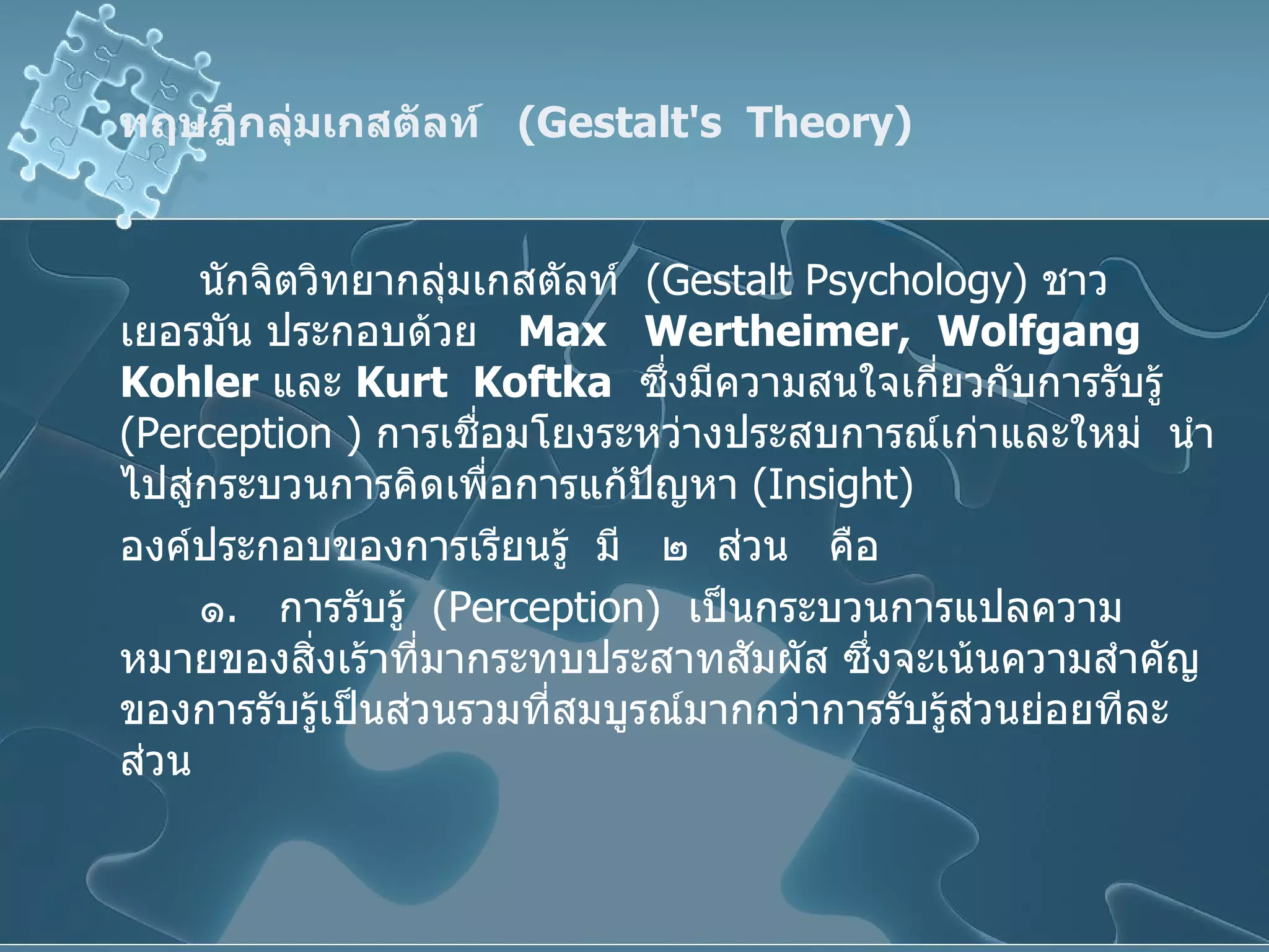 ทฤษฎีกลุ่มเกสตัลท์  ( Gestalt's  Theory ) นักจิตวิทยากลุ่มเกสตัลท์  ( Gestalt Psychology )  ชาวเยอรมัน ประกอบด้วย  Max  Wertheimer,  Wolfgang  Kohler   และ  Kurt  Koftka   ซึ่งมีความสนใจเกี่ยวกับการรับรู้  ( Perception  )  การเชื่อมโยงระหว่างประสบการณ์เก่าและใหม่  นำไปสู่กระบวนการคิดเพื่อการแก้ปัญหา  ( Insight ) องค์ประกอบของการเรียนรู้  มี  ๒  ส่วน  คือ ๑ .  การรับรู้  ( Perception )  เป็นกระบวนการแปลความหมายของสิ่งเร้าที่มากระทบประสาทสัมผัส ซึ่งจะเน้นความสำคัญของการรับรู้เป็นส่วนรวมที่สมบูรณ์มากกว่าการรับรู้ส่วนย่อยทีละส่วน 