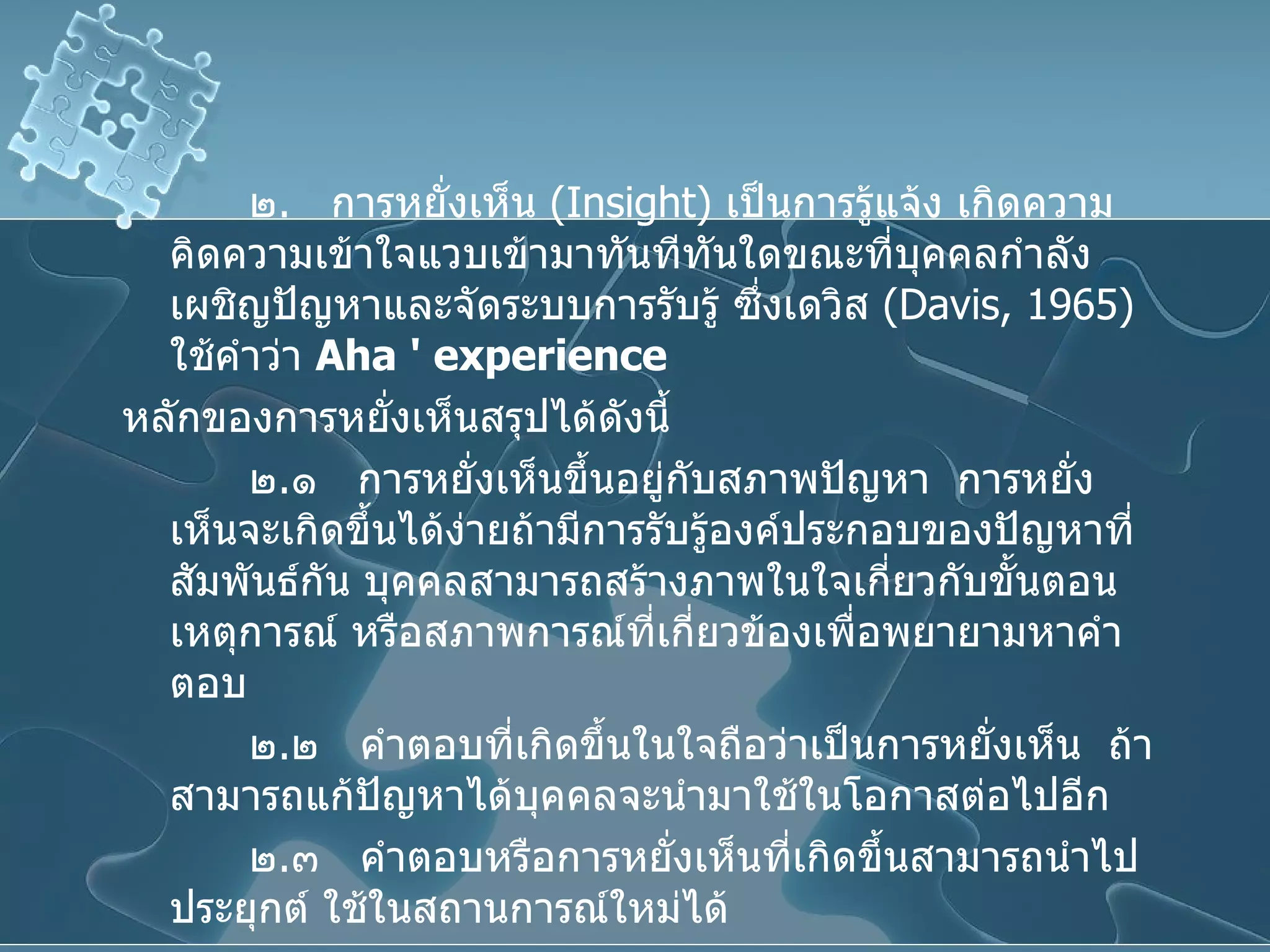 ๒ .  การหยั่งเห็น  ( Insight )  เป็นการรู้แจ้ง เกิดความคิดความเข้าใจแวบเข้ามาทันทีทันใดขณะที่บุคคลกำลังเผชิญปัญหาและจัดระบบการรับรู้ ซึ่งเดวิส  ( Davis, 1965 )  ใช้คำว่า  Aha '   experience   หลักของการหยั่งเห็นสรุปได้ดังนี้ ๒ . ๑  การหยั่งเห็นขึ้นอยู่กับสภาพปัญหา  การหยั่งเห็นจะเกิดขึ้นได้ง่ายถ้ามีการรับรู้องค์ประกอบของปัญหาที่สัมพันธ์กัน บุคคลสามารถสร้างภาพในใจเกี่ยวกับขั้นตอนเหตุการณ์ หรือสภาพการณ์ที่เกี่ยวข้องเพื่อพยายามหาคำตอบ ๒ . ๒  คำตอบที่เกิดขึ้นในใจถือว่าเป็นการหยั่งเห็น  ถ้าสามารถแก้ปัญหาได้บุคคลจะนำมาใช้ในโอกาสต่อไปอีก ๒ . ๓  คำตอบหรือการหยั่งเห็นที่เกิดขึ้นสามารถนำไปประยุกต์ ใช้ในสถานการณ์ใหม่ได้ 