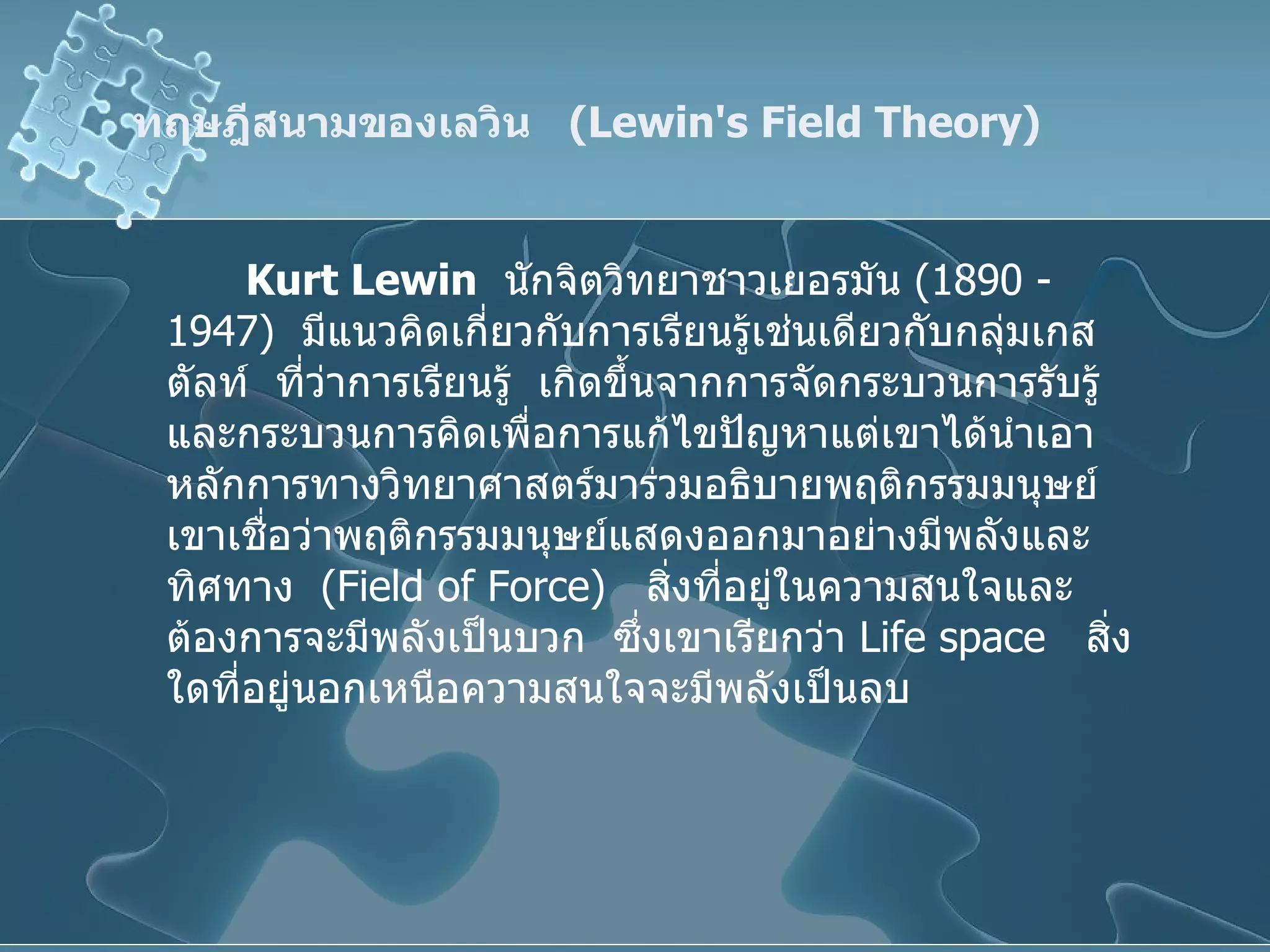 ทฤษฎีสนามของเลวิน  ( Lewin's Field Theory )  Kurt Lewin   นักจิตวิทยาชาวเยอรมัน  (1890 - 1947)  มีแนวคิดเกี่ยวกับการเรียนรู้เช่นเดียวกับกลุ่มเกสตัลท์  ที่ว่าการเรียนรู้  เกิดขึ้นจากการจัดกระบวนการรับรู้  และกระบวนการคิดเพื่อการแก้ไขปัญหาแต่เขาได้นำเอาหลักการทางวิทยาศาสตร์มาร่วมอธิบายพฤติกรรมมนุษย์  เขาเชื่อว่าพฤติกรรมมนุษย์แสดงออกมาอย่างมีพลังและทิศทาง  ( Field of Force )  สิ่งที่อยู่ในความสนใจและต้องการจะมีพลังเป็นบวก  ซึ่งเขาเรียกว่า  Life space  สิ่งใดที่อยู่นอกเหนือความสนใจจะมีพลังเป็นลบ 