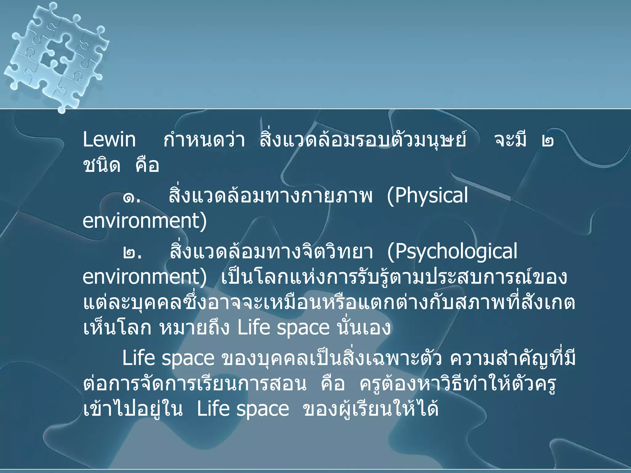 Lewin  กำหนดว่า  สิ่งแวดล้อมรอบตัวมนุษย์  จะมี  ๒  ชนิด  คือ ๑ .  สิ่งแวดล้อมทางกายภาพ  ( Physical  environment ) ๒ .  สิ่งแวดล้อมทางจิตวิทยา  ( Psychological environment )  เป็นโลกแห่งการรับรู้ตามประสบการณ์ของแต่ละบุคคลซึ่งอาจจะเหมือนหรือแตกต่างกับสภาพที่สังเกตเห็นโลก หมายถึง  Life space  นั่นเอง Life space   ของบุคคลเป็นสิ่งเฉพาะตัว ความสำคัญที่มีต่อการจัดการเรียนการสอน  คือ  ครูต้องหาวิธีทำให้ตัวครูเข้าไปอยู่ใน  Life space  ของผู้เรียนให้ได้ 