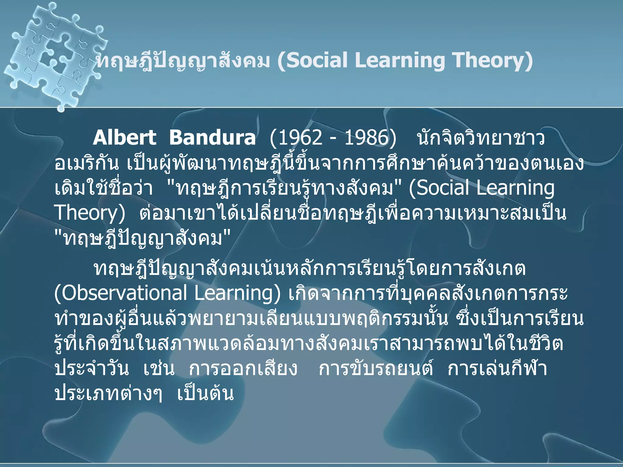 ทฤษฎีปัญญาสังคม  ( Social Learning Theory ) Albert  Bandura   (1962 - 1986)  นักจิตวิทยาชาวอเมริกัน เป็นผู้พัฒนาทฤษฎีนี้ขึ้นจากการศึกษาค้นคว้าของตนเอง  เดิมใช้ชื่อว่า  " ทฤษฎีการเรียนรู้ทางสังคม " ( Social Learning Theory )  ต่อมาเขาได้เปลี่ยนชื่อทฤษฎีเพื่อความเหมาะสมเป็น  " ทฤษฎีปัญญาสังคม "  ทฤษฎีปัญญาสังคมเน้นหลักการเรียนรู้โดยการสังเกต  ( Observational Learning )  เกิดจากการที่บุคคลสังเกตการกระทำของผู้อื่นแล้วพยายามเลียนแบบพฤติกรรมนั้น ซึ่งเป็นการเรียนรู้ที่เกิดขึ้นในสภาพแวดล้อมทางสังคมเราสามารถพบได้ในชีวิตประจำวัน  เช่น  การออกเสียง  การขับรถยนต์  การเล่นกีฬาประเภทต่างๆ  เป็นต้น 