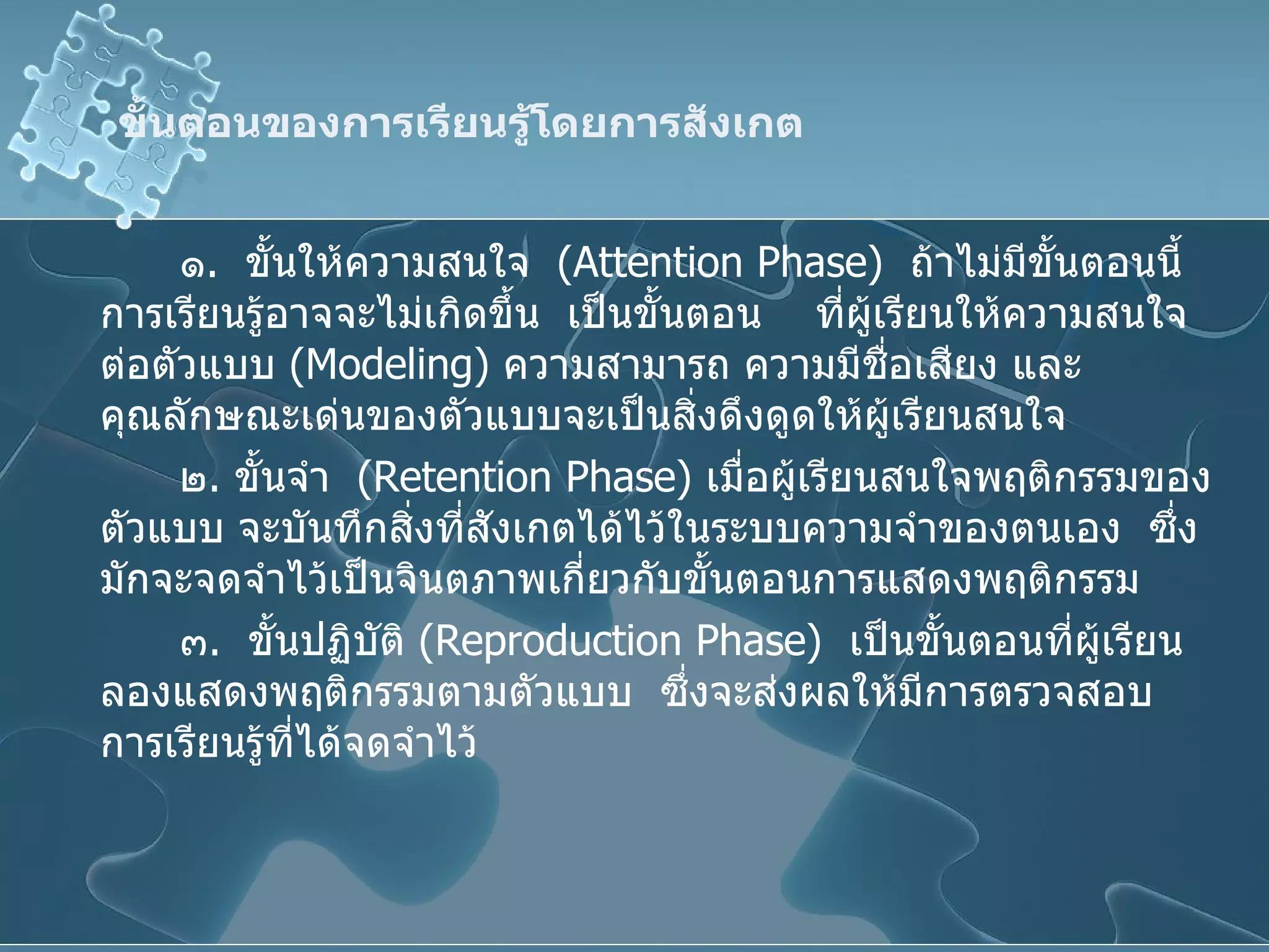ขั้นตอนของการเรียนรู้โดยการสังเกต ๑ .  ขั้นให้ความสนใจ  ( Attention Phase )  ถ้าไม่มีขั้นตอนนี้ การเรียนรู้อาจจะไม่เกิดขึ้น  เป็นขั้นตอน  ที่ผู้เรียนให้ความสนใจต่อตัวแบบ  ( Modeling )  ความสามารถ ความมีชื่อเสียง และคุณลักษณะเด่นของตัวแบบจะเป็นสิ่งดึงดูดให้ผู้เรียนสนใจ ๒ .  ขั้นจำ  ( Retention Phase )  เมื่อผู้เรียนสนใจพฤติกรรมของตัวแบบ จะบันทึกสิ่งที่สังเกตได้ไว้ในระบบความจำของตนเอง  ซึ่งมักจะจดจำไว้เป็นจินตภาพเกี่ยวกับขั้นตอนการแสดงพฤติกรรม ๓ .  ขั้นปฏิบัติ  ( Reproduction Phase )  เป็นขั้นตอนที่ผู้เรียนลองแสดงพฤติกรรมตามตัวแบบ  ซึ่งจะส่งผลให้มีการตรวจสอบการเรียนรู้ที่ได้จดจำไว้ 