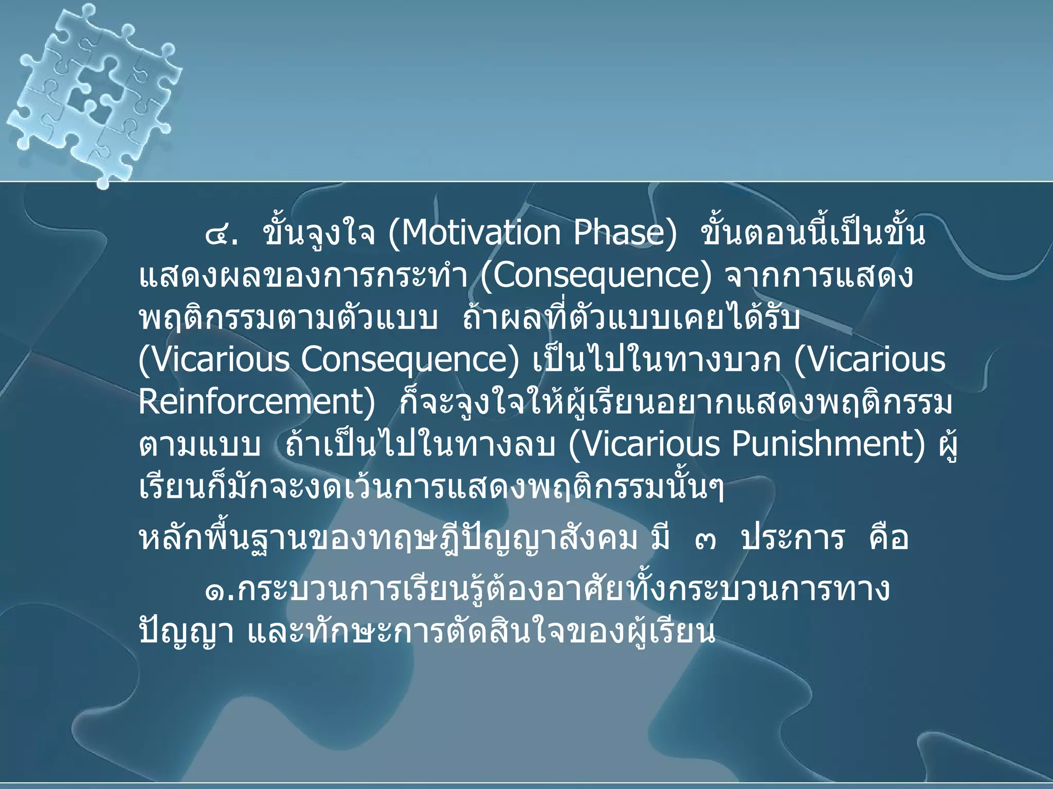 ๔ .  ขั้นจูงใจ  ( Motivation Phase )  ขั้นตอนนี้เป็นขั้นแสดงผลของการกระทำ  ( Consequence )  จากการแสดงพฤติกรรมตามตัวแบบ  ถ้าผลที่ตัวแบบเคยได้รับ  ( Vicarious   Consequence )  เป็นไปในทางบวก  ( Vicarious Reinforcement )  ก็จะจูงใจให้ผู้เรียนอยากแสดงพฤติกรรมตามแบบ  ถ้าเป็นไปในทางลบ  ( Vicarious Punishment )  ผู้เรียนก็มักจะงดเว้นการแสดงพฤติกรรมนั้นๆ  หลักพื้นฐานของทฤษฎีปัญญาสังคม มี  ๓  ประการ  คือ  ๑ . กระบวนการเรียนรู้ต้องอาศัยทั้งกระบวนการทางปัญญา และทักษะการตัดสินใจของผู้เรียน 