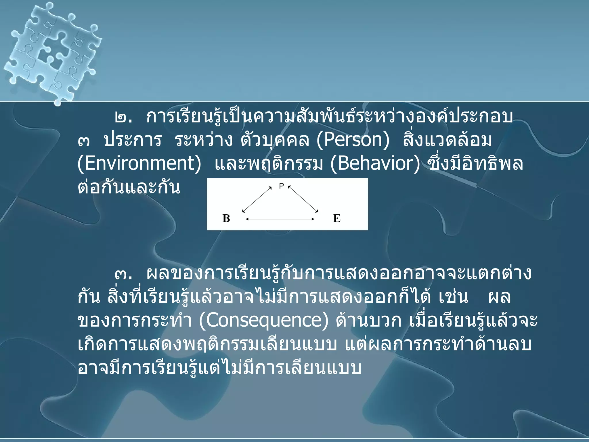 ๒ .  การเรียนรู้เป็นความสัมพันธ์ระหว่างองค์ประกอบ  ๓  ประการ  ระหว่าง ตัวบุคคล  ( Person )  สิ่งแวดล้อม  ( Environment )  และพฤติกรรม  ( Behavior )  ซึ่งมีอิทธิพลต่อกันและกัน ๓ .  ผลของการเรียนรู้กับการแสดงออกอาจจะแตกต่างกัน สิ่งที่เรียนรู้แล้วอาจไม่มีการแสดงออกก็ได้ เช่น  ผลของการกระทำ  ( Consequence )  ด้านบวก เมื่อเรียนรู้แล้วจะเกิดการแสดงพฤติกรรมเลียนแบบ แต่ผลการกระทำด้านลบ อาจมีการเรียนรู้แต่ไม่มีการเลียนแบบ 