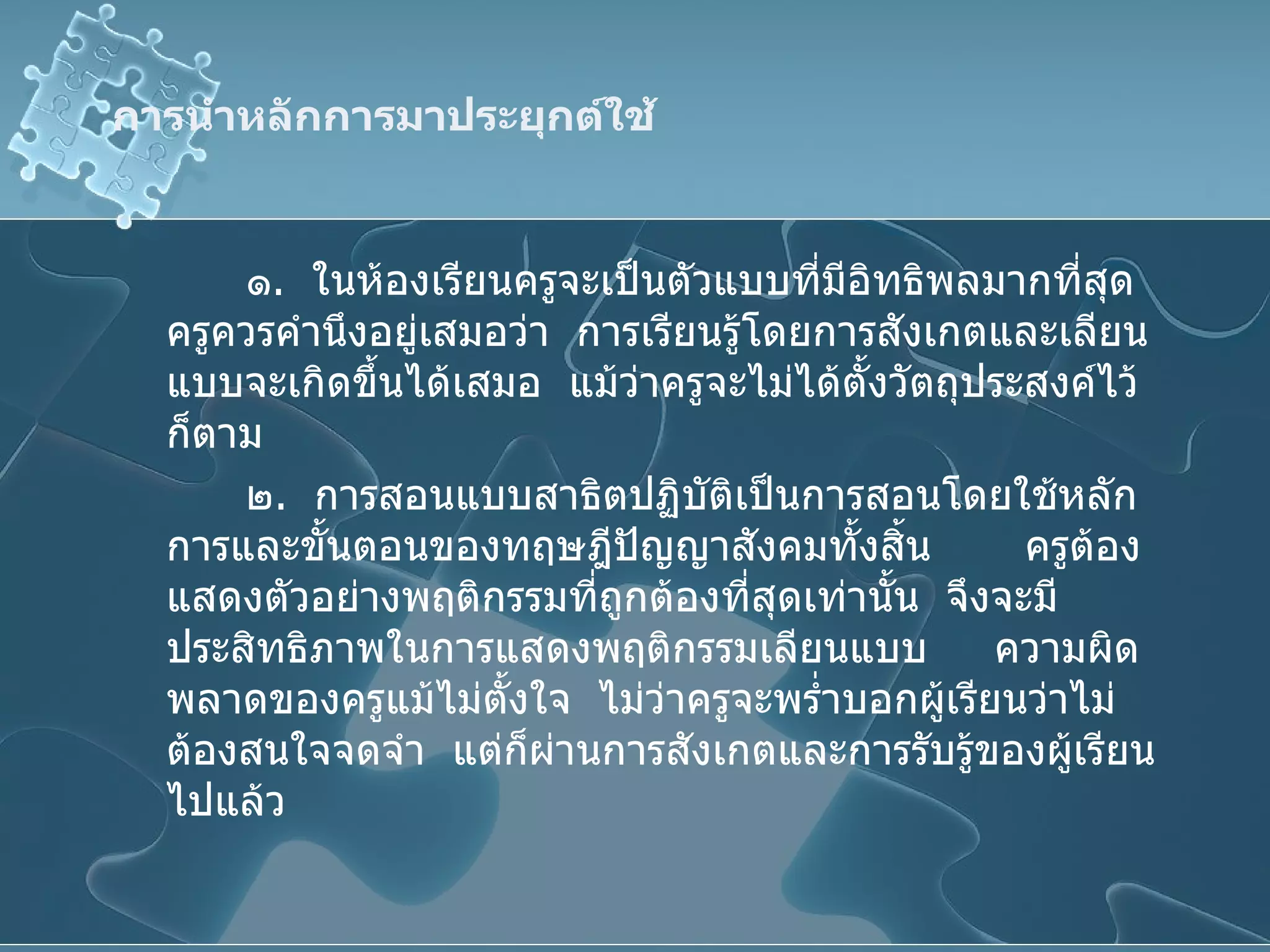 การนำหลักการมาประยุกต์ใช้ ๑ .  ในห้องเรียนครูจะเป็นตัวแบบที่มีอิทธิพลมากที่สุด  ครูควรคำนึงอยู่เสมอว่า  การเรียนรู้โดยการสังเกตและเลียนแบบจะเกิดขึ้นได้เสมอ  แม้ว่าครูจะไม่ได้ตั้งวัตถุประสงค์ไว้ก็ตาม ๒ .  การสอนแบบสาธิตปฏิบัติเป็นการสอนโดยใช้หลักการและขั้นตอนของทฤษฎีปัญญาสังคมทั้งสิ้น  ครูต้องแสดงตัวอย่างพฤติกรรมที่ถูกต้องที่สุดเท่านั้น  จึงจะมีประสิทธิภาพในการแสดงพฤติกรรมเลียนแบบ  ความผิดพลาดของครูแม้ไม่ตั้งใจ  ไม่ว่าครูจะพร่ำบอกผู้เรียนว่าไม่ต้องสนใจจดจำ  แต่ก็ผ่านการสังเกตและการรับรู้ของผู้เรียนไปแล้ว 