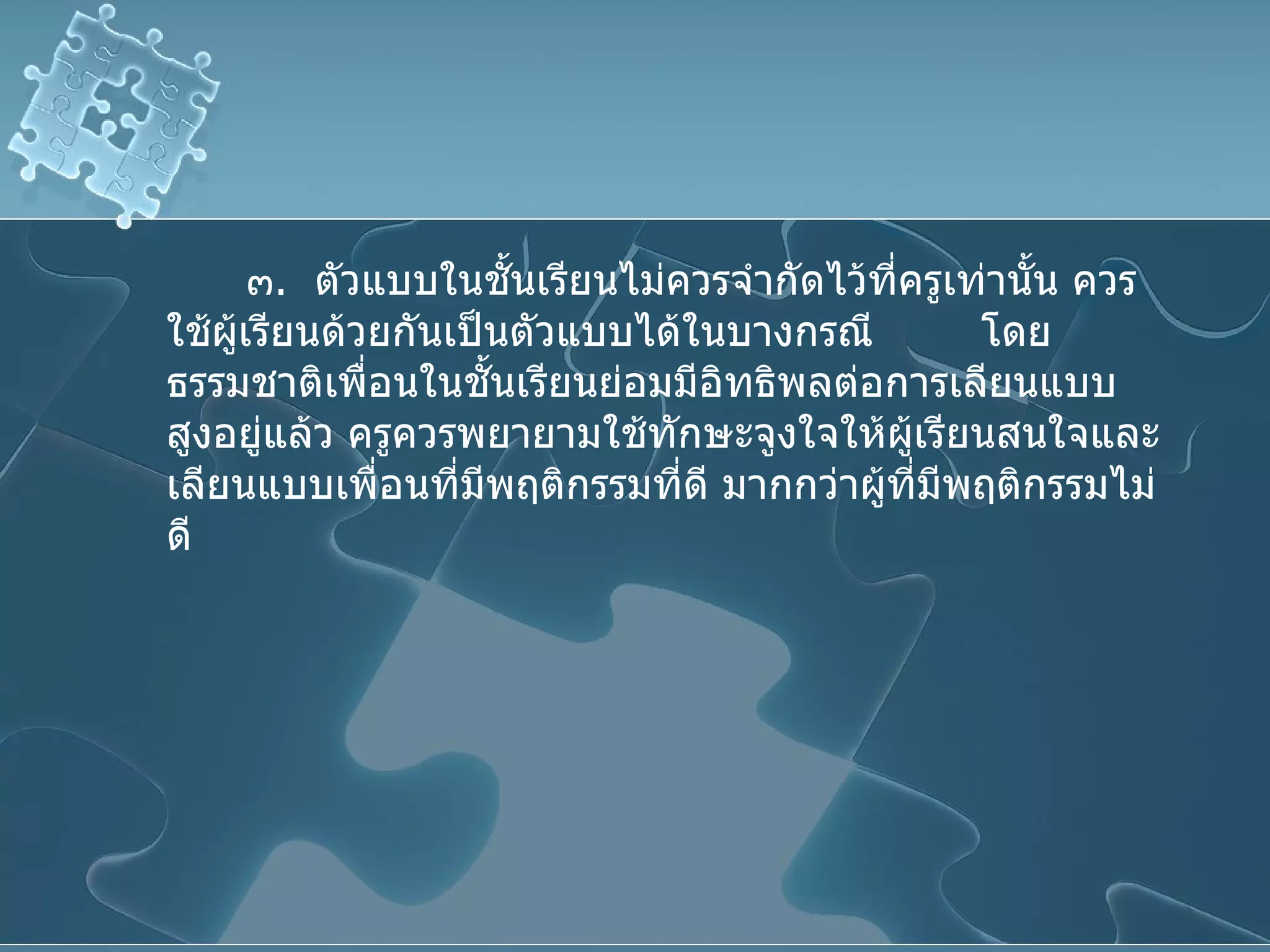 ๓ .  ตัวแบบในชั้นเรียนไม่ควรจำกัดไว้ที่ครูเท่านั้น ควรใช้ผู้เรียนด้วยกันเป็นตัวแบบได้ในบางกรณี  โดยธรรมชาติเพื่อนในชั้นเรียนย่อมมีอิทธิพลต่อการเลียนแบบสูงอยู่แล้ว ครูควรพยายามใช้ทักษะจูงใจให้ผู้เรียนสนใจและเลียนแบบเพื่อนที่มีพฤติกรรมที่ดี มากกว่าผู้ที่มีพฤติกรรมไม่ดี 