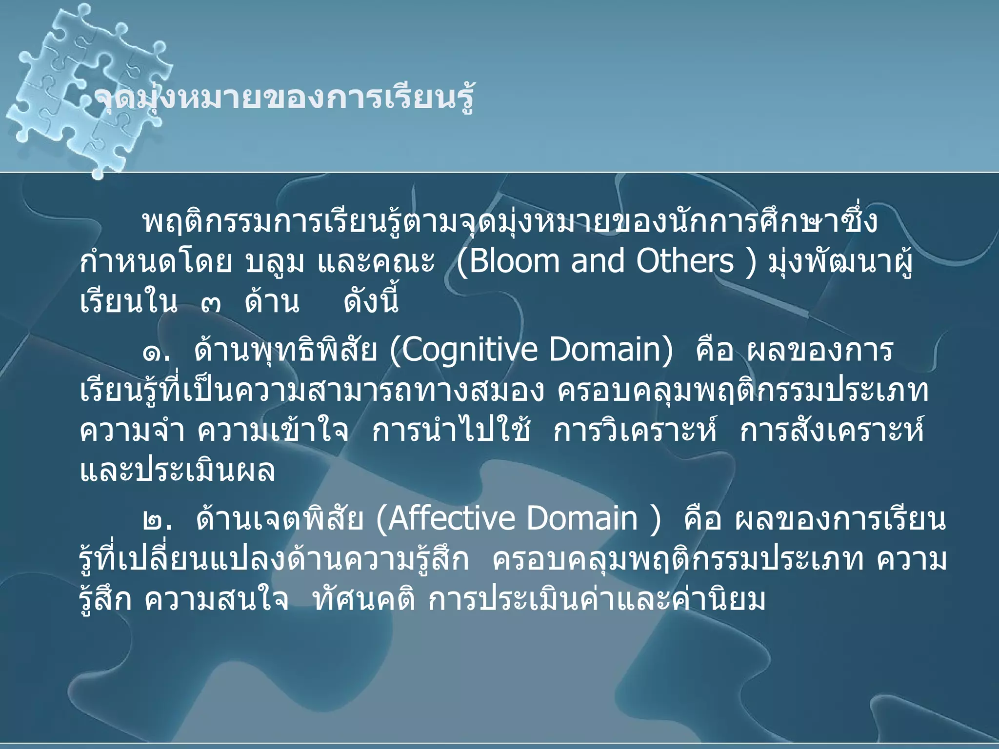 จุดมุ่งหมายของการเรียนรู้ พฤติกรรมการเรียนรู้ตามจุดมุ่งหมายของนักการศึกษาซึ่งกำหนดโดย บลูม และคณะ  ( Bloom   and Others  )  มุ่งพัฒนาผู้เรียนใน  ๓  ด้าน  ดังนี้ ๑ .  ด้านพุทธิพิสัย  ( Cognitive Domain )  คือ ผลของการเรียนรู้ที่เป็นความสามารถทางสมอง ครอบคลุมพฤติกรรมประเภท ความจำ ความเข้าใจ  การนำไปใช้  การวิเคราะห์  การสังเคราะห์และประเมินผล ๒ .  ด้านเจตพิสัย  ( Affective Domain  )  คือ ผลของการเรียนรู้ที่เปลี่ยนแปลงด้านความรู้สึก  ครอบคลุมพฤติกรรมประเภท ความรู้สึก ความสนใจ  ทัศนคติ การประเมินค่าและค่านิยม 