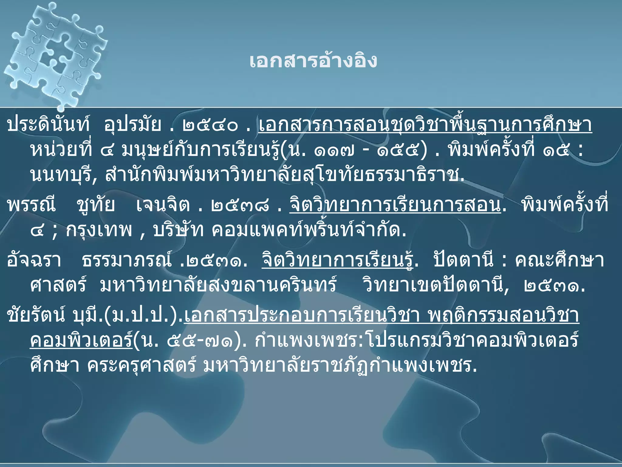 เอกสารอ้างอิง ประดินันท์  อุปรมัย  .  ๒๕๔๐  .  เอกสารการสอนชุดวิชาพื้นฐานการศึกษา  หน่วยที่ ๔ มนุษย์กับการเรียนรู้ ( น .  ๑๑๗  -  ๑๕๕ ) .  พิมพ์ครั้งที่ ๑๕  :   นนทบุรี ,  สำนักพิมพ์มหาวิทยาลัยสุโขทัยธรรมาธิราช . พรรณี  ชูทัย  เจนจิต  .  ๒๕๓๘  .  จิตวิทยาการเรียนการสอน .  พิมพ์ครั้งที่  ๔  ;   กรุงเทพ  ,  บริษัท คอมแพคท์พริ้นท์จำกัด . อัจฉรา  ธรรมาภรณ์  . ๒๕๓๑ .  จิตวิทยาการเรียนรู้ .  ปัตตานี  :   คณะศึกษาศาสตร์  มหาวิทยาลัยสงขลานครินทร์  วิทยาเขตปัตตานี ,  ๒๕๓๑ . ชัยรัตน์ บุมี . ( ม . ป . ป . ) . เอกสารประกอบการเรียนวิชา พฤติกรรมสอนวิชาคอมพิวเตอร์ ( น .   ๕๕ - ๗๑ ) .   กำแพงเพชร : โปรแกรมวิชาคอมพิวเตอร์ศึกษา คระครุศาสตร์ มหาวิทยาลัยราชภัฏกำแพงเพชร . 