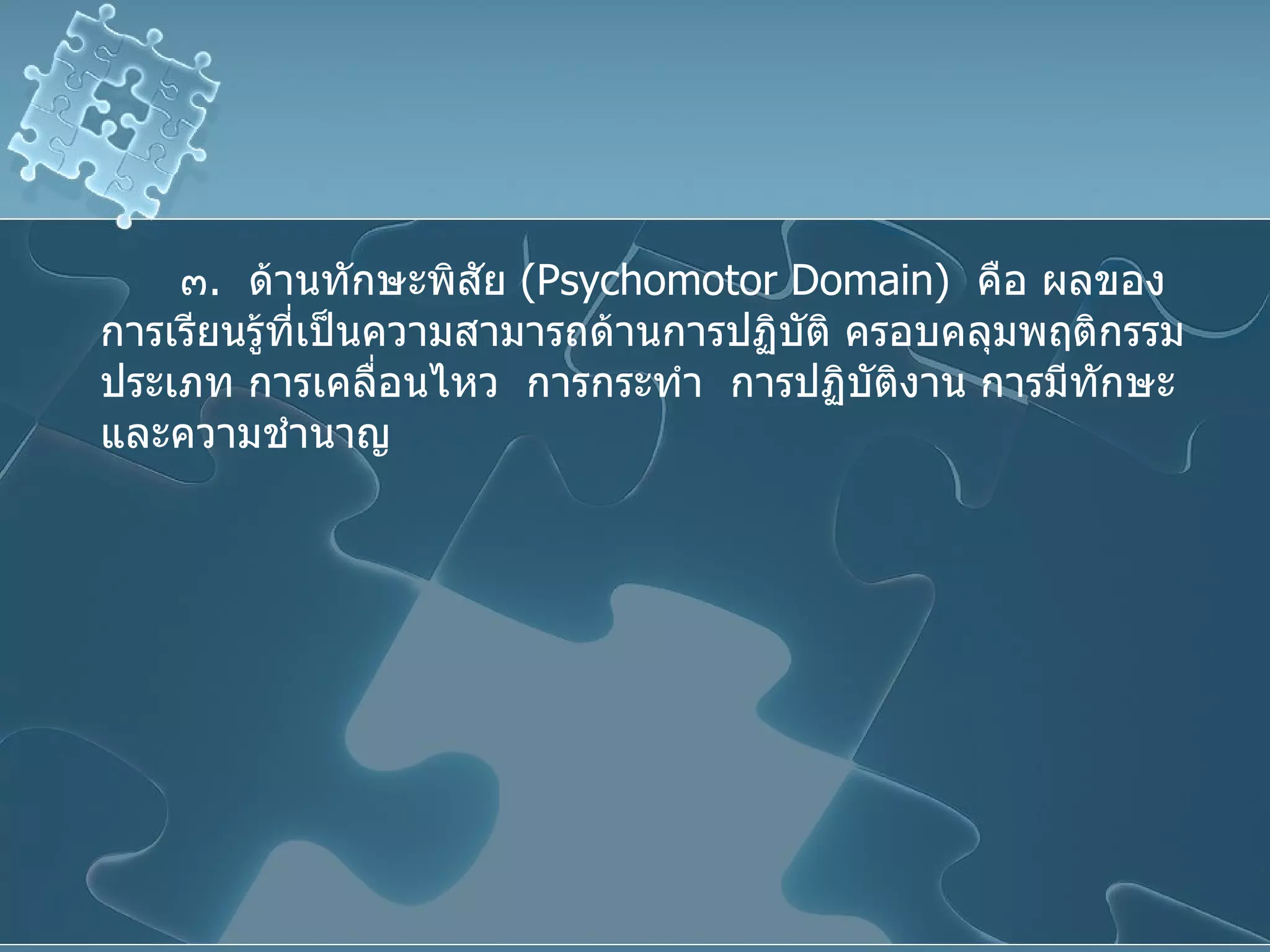 ๓ .  ด้านทักษะพิสัย  ( Psychomotor Domain )  คือ ผลของการเรียนรู้ที่เป็นความสามารถด้านการปฏิบัติ ครอบคลุมพฤติกรรมประเภท การเคลื่อนไหว  การกระทำ  การปฏิบัติงาน การมีทักษะและความชำนาญ 