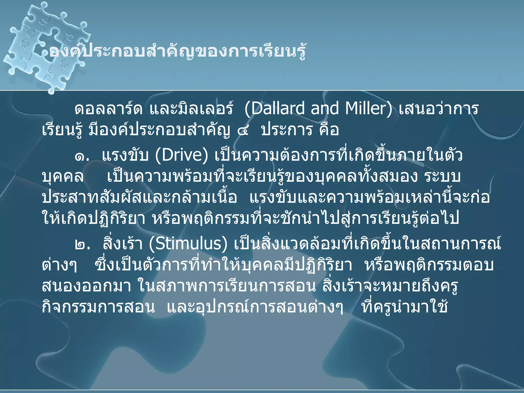องค์ประกอบสำคัญของการเรียนรู้ ดอลลาร์ด และมิลเลอร์  ( Dallard and Miller )  เสนอว่าการเรียนรู้ มีองค์ประกอบสำคัญ ๔  ประการ คือ ๑ .  แรงขับ  ( Drive )  เป็นความต้องการที่เกิดขึ้นภายในตัวบุคคล  เป็นความพร้อมที่จะเรียนรู้ของบุคคลทั้งสมอง ระบบประสาทสัมผัสและกล้ามเนื้อ  แรงขับและความพร้อมเหล่านี้จะก่อให้เกิดปฏิกิริยา หรือพฤติกรรมที่จะชักนำไปสู่การเรียนรู้ต่อไป ๒ .  สิ่งเร้า  ( Stimulus )  เป็นสิ่งแวดล้อมที่เกิดขึ้นในสถานการณ์ต่างๆ  ซึ่งเป็นตัวการที่ทำให้บุคคลมีปฏิกิริยา  หรือพฤติกรรมตอบสนองออกมา ในสภาพการเรียนการสอน สิ่งเร้าจะหมายถึงครู  กิจกรรมการสอน  และอุปกรณ์การสอนต่างๆ  ที่ครูนำมาใช้ 