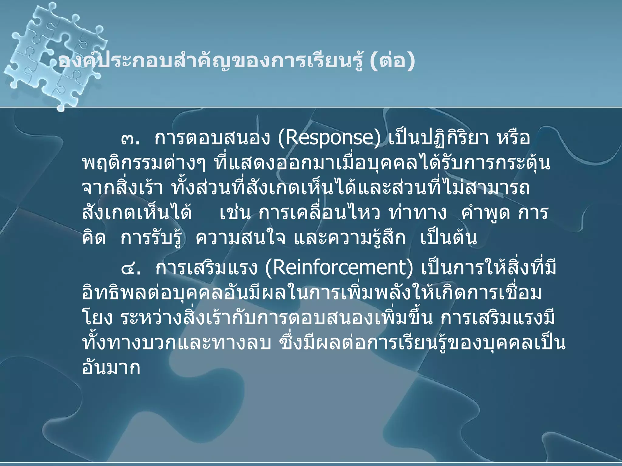 องค์ประกอบสำคัญของการเรียนรู้  ( ต่อ ) ๓ .  การตอบสนอง  ( Response )  เป็นปฏิกิริยา หรือพฤติกรรมต่างๆ ที่แสดงออกมาเมื่อบุคคลได้รับการกระตุ้นจากสิ่งเร้า ทั้งส่วนที่สังเกตเห็นได้และส่วนที่ไม่สามารถสังเกตเห็นได้  เช่น การเคลื่อนไหว ท่าทาง  คำพูด การคิด  การรับรู้  ความสนใจ และความรู้สึก  เป็นต้น ๔ .  การเสริมแรง  ( Reinforcement )  เป็นการให้สิ่งที่มีอิทธิพลต่อบุคคลอันมีผลในการเพิ่มพลังให้เกิดการเชื่อมโยง ระหว่างสิ่งเร้ากับการตอบสนองเพิ่มขึ้น การเสริมแรงมีทั้งทางบวกและทางลบ ซึ่งมีผลต่อการเรียนรู้ของบุคคลเป็นอันมาก 