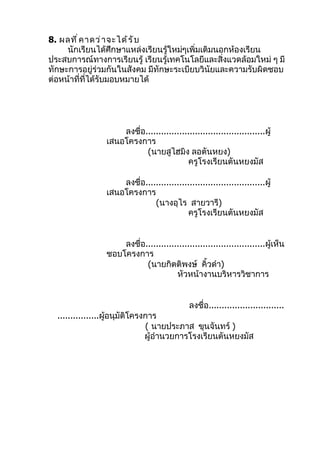 8. ผลที ่ ค าดว่ า จะได้ ร ั บ
     นักเรียนได้ศึกษาแหล่งเรียนรู้ใหม่ๆเพิ่มเติมนอกห้องเรียน
ประสบการณ์ทางการเรียนรู้ เรียนรู้เทคโนโลยีและสิ่งแวดล้อมใหม่ ๆ มี
ทักษะการอยู่ร่วมกันในสังคม มีทักษะระเบียบวินัยและความรับผิดชอบ
ต่อหน้าที่ที่ได้รับมอบหมายได้




                    ลงชื่อ..............................................ผู้
                เสนอโครงการ
                           (นายสูไฮมิง ลอตันหยง)
                                          ครูโรงเรียนตันหยงมัส

                    ลงชื่อ..............................................ผู้
                เสนอโครงการ
                              (นางอุไร สายวารี)
                                          ครูโรงเรียนตันหยงมัส


                    ลงชื่อ..............................................ผู้เห็น
                ชอบโครงการ
                           (นายกิตติพงษ์ คิ้วดำา)
                                      หัวหน้างานบริหารวิชาการ


                                             ลงชื่อ.............................
  ................ผูอนุมัติโครงการ
                    ้
                               ( นายประภาส ขุนจันทร์ )
                               ผู้อำานวยการโรงเรียนตันหยงมัส
 