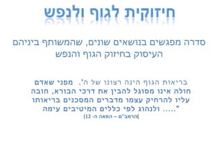 סדרה מפגשים בנושאים שונים ,  שהמשותף ביניהם העיסוק בחיזוק הגוף והנפש בריאות הגוף הינה רצונו של ה '.  מפני שאדם חולה אינו מסוגל להבין את דרכי הבורא ,  חובה עליו להרחיק עצמו מדברים המסכנים בריאותו ולנהוג לפי כללים המיטיבים עימה &quot;.....  ( הרמב &quot; ם – המאה ה - 12 ) 