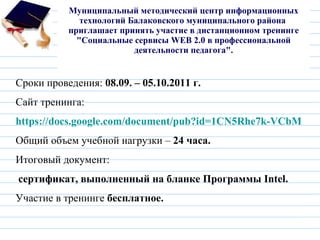 Муниципальный методический центр информационных технологий Балаковского муниципального района  приглашает принять участие в дистанционном тренинге "Социальные сервисы WEB 2.0 в профессиональной деятельности педагога".   Сроки проведения:  08.09. – 05.10.2011 г. Сайт тренинга:   https://docs.google.com/document/pub?id=1CN5Rhe7k-VCbMpVBRlp_6pprvk5oPV-CzT7h--yMVNA Общий объем учебной нагрузки –  24 часа. Итоговый документ: сертификат, выполненный на бланке Программы Intel. Участие в тренинге  бесплатное. 