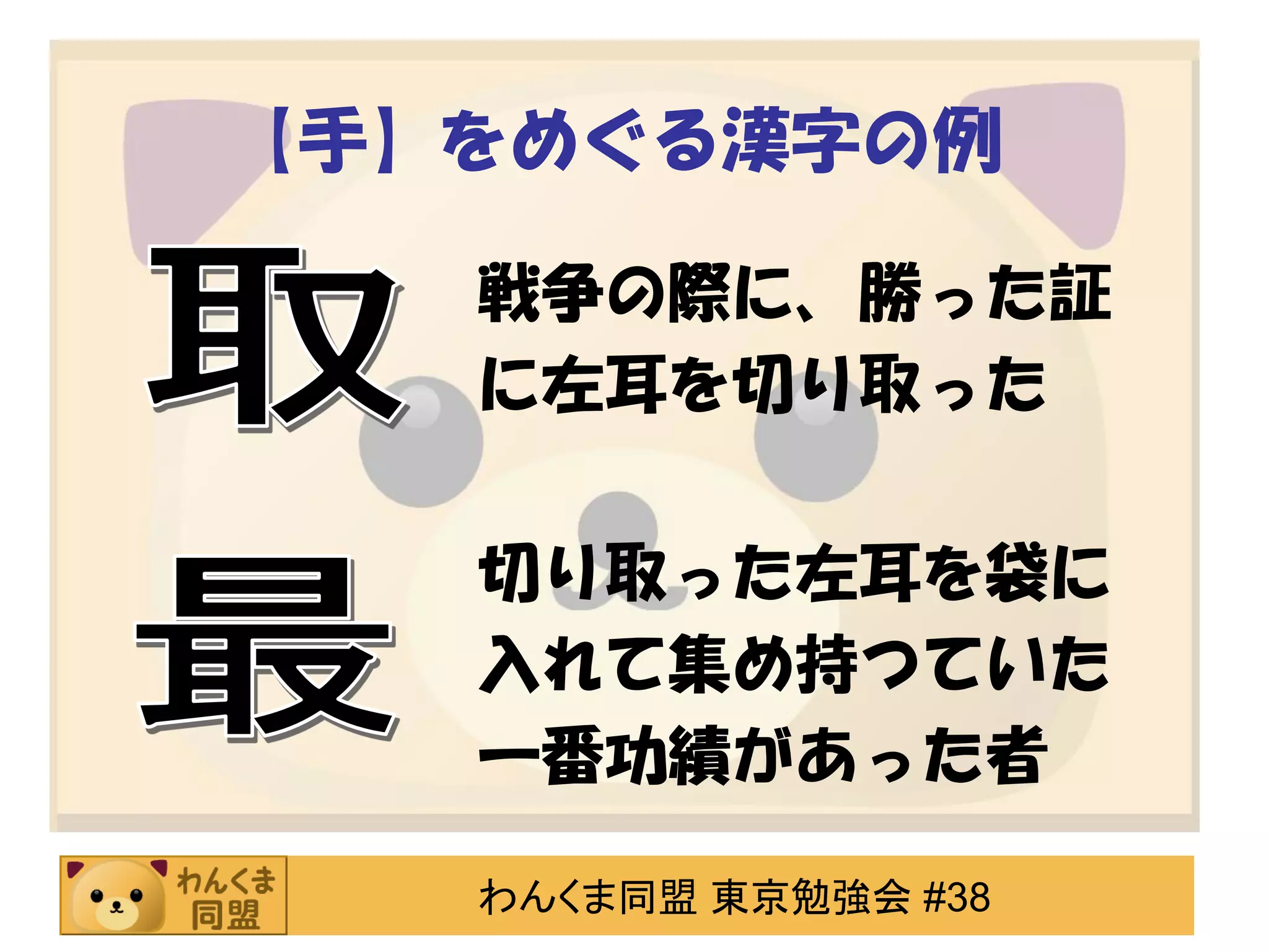 【手】をめぐる漢字の例
戦争の際に、勝った証
に左耳を切り取った

切り取った左耳を袋に
入れて集め持つていた
一番功績があった者
わんくま同盟 東京勉強会 #38

 