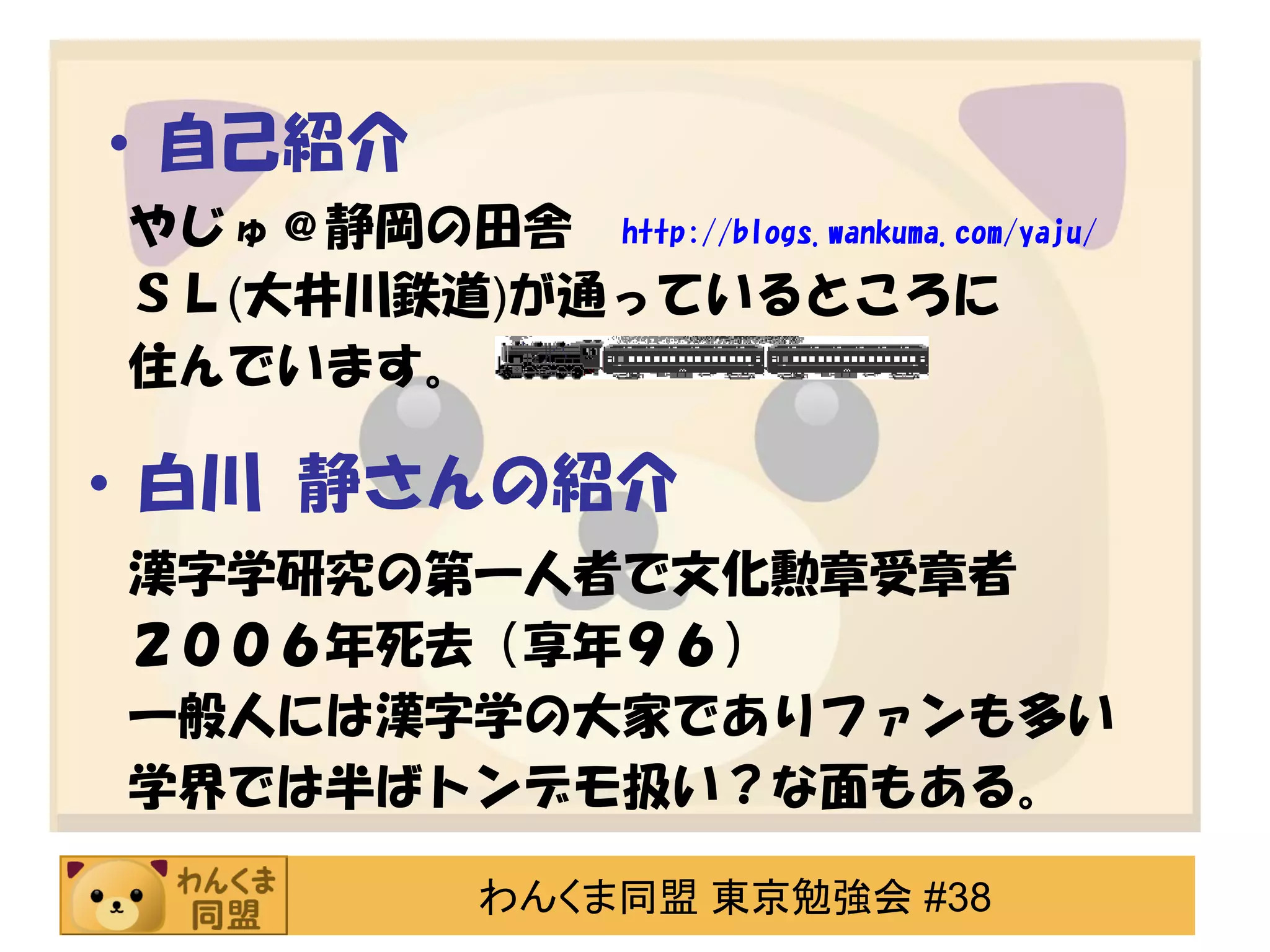 • 自己紹介
やじゅ＠静岡の田舎 http://blogs.wankuma.com/yaju/
ＳＬ(大井川鉄道)が通っているところに
住んでいます。

• 白川 静さんの紹介
漢字学研究の第一人者で文化勲章受章者
２００６年死去（享年９６）
一般人には漢字学の大家でありファンも多い
学界では半ばトンデモ扱い？な面もある。
わんくま同盟 東京勉強会 #38

 