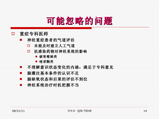 可能忽略的问题 重症专科医师 神经重症患者 的 气道评估 未能及时 建立 人工气道 抗感染药物对神经系统的影响 碳青霉烯类 喹诺酮类 不理解 意识状态变化 的内涵：满足于专科意见 脑灌注 基本条件的认识不足 脑缺氧 状态和后果的评估不到位 神经系统治疗时机把握不当 08/21/11 覃铁和  QIN TIEHE 