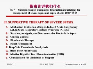 II. SUPPORTIVE THERAPY OF SEVERE SEPSIS Mechanical Ventilation of Sepsis-Induced Acute Lung Injury (ALI)/Acute Respiratory Distress Syndrome (ARDS) Sedation, Analgesia, and Neuromuscular Blockade in Sepsis Glucose Control Bicarbonate Therapy Renal Replacement F.   Deep Vein Thrombosis Prophylaxis G.  Stress Ulcer Prophylaxis H.  Selective Digestive Tract Decontamination (SDD) I.  Consideration for Limitation of Support 08/21/11 覃铁和  QIN TIEHE 指南告诉我们什么 以“  Surviving Sepsis Campaign: International guidelines for management of severe sepsis and septic shock: 2008” 为例 