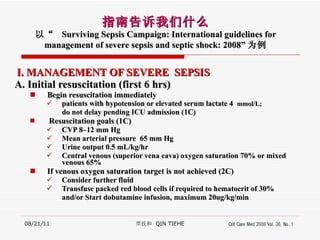 I. MANAGEMENT OF SEVERE  SEPSIS A. Initial resuscitation (first 6 hrs) Begin resuscitation immediately  patients with hypotension or elevated serum lactate 4  mmol/L;  do not delay pending ICU admission (1C) Resuscitation goals (1C) CVP 8–12 mm Hg   Mean arterial pressure  65 mm Hg Urine output 0.5 mL/kg/hr Central venous (superior vena cava) oxygen saturation 70% or mixed venous 65% If venous oxygen saturation target is not achieved (2C) Consider further fluid Transfuse packed red blood cells if required to hematocrit of 30%  and/or Start dobutamine infusion, maximum 20ug/kg/min 08/21/11 覃铁和  QIN TIEHE 指南告诉我们什么 以“  Surviving Sepsis Campaign: International guidelines for management of severe sepsis and septic shock: 2008” 为例 