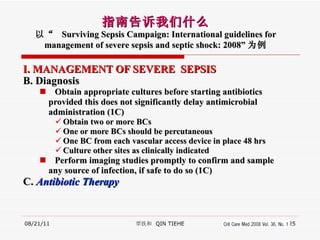 I. MANAGEMENT OF SEVERE  SEPSIS B. Diagnosis   Obtain appropriate cultures before starting antibiotics  provided this does not significantly delay antimicrobial  administration (1C) Obtain two or more BCs One or more BCs should be percutaneous One BC from each vascular access device in place 48 hrs Culture other sites as clinically indicated Perform imaging studies promptly to confirm and sample  any source of infection, if safe to do so (1C) C.  Antibiotic Therapy 08/21/11 覃铁和  QIN TIEHE 指南告诉我们什么 以“  Surviving Sepsis Campaign: International guidelines for management of severe sepsis and septic shock: 2008” 为例 