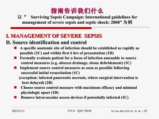 I. MANAGEMENT OF SEVERE  SEPSIS D. Source identification and control A specific anatomic site of infection should be established as rapidly as  possible (1C) and within first 6 hrs of presentation (1D) Formally evaluate patient for a focus of infection amenable to source control measures (e.g.  abscess drainage, tissue debridement) (1C) Implement source control measures as soon as possible following successful initial resuscitation (1C) (exception: infected pancreatic necrosis, where surgical intervention is best delayed) (2B) Choose source control measure with maximum efficacy and minimal physiologic upset (1D) Remove intravascular access devices if potentially infected (1C) 08/21/11 覃铁和  QIN TIEHE 指南告诉我们什么 以“  Surviving Sepsis Campaign: International guidelines for management of severe sepsis and septic shock: 2008” 为例 