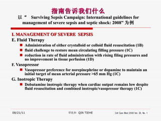 I. MANAGEMENT OF SEVERE  SEPSIS E. Fluid Therapy Administration of either crystalloid or colloid fluid resuscitation (1B) fluid challenge to restore mean circulating filling pressure (1C) reduction in rate of fluid administration with rising filing pressures and no improvement in tissue perfusion (1D) F.  Vasopressor  Vasopressor preference for norepinephrine or dopamine to maintain an initial target of mean arterial pressure >65 mm Hg (1C) G. Inotropic Therapy Dobutamine inotropic therapy when cardiac output remains low despite fluid resuscitation and combined inotropic/vasopressor therapy (1C) 08/21/11 覃铁和  QIN TIEHE 指南告诉我们什么 以“  Surviving Sepsis Campaign: International guidelines for management of severe sepsis and septic shock: 2008” 为例 