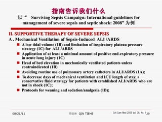 II. SUPPORTIVE THERAPY OF SEVERE SEPSIS   A . Mechanical Ventilation of Sepsis-Induced  ALI /ARDS A low tidal volume (1B) and limitation of inspiratory plateau pressure strategy (1C) for  ALI /ARDS Application of at least a minimal amount of positive end-expiratory pressure in acute lung injury (1C) Head of bed elevation in mechanically ventilated patients unless contraindicated (1B)  Avoiding routine use of pulmonary artery catheters in ALI/ARDS (1A);  To decrease days of mechanical ventilation and ICU length of stay, a conservative fluid strategy for patients with established ALI/ARDS who are not in shock (1C);  Protocols for weaning and sedation/analgesia (1B); 08/21/11 覃铁和  QIN TIEHE 指南告诉我们什么 以“  Surviving Sepsis Campaign: International guidelines for management of severe sepsis and septic shock: 2008” 为例 