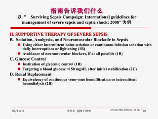 II. SUPPORTIVE THERAPY OF SEVERE SEPSIS   B.  Sedation, Analgesia, and Neuromuscular Blockade in Sepsis Using either intermittent bolus sedation or continuous infusion sedation with daily interruptions or lightening (1B) Avoidance of neuromuscular blockers, if at all possible (1B) C. Glucose Control Institution of glycemic control (1B)  Targeting a blood glucose <150 mg/dL after initial stabilization (2C) D.  Renal Replacement Equivalency of continuous veno-veno hemofiltration or intermittent hemodialysis (2B) 08/21/11 覃铁和  QIN TIEHE 指南告诉我们什么 以“  Surviving Sepsis Campaign: International guidelines for management of severe sepsis and septic shock: 2008” 为例 