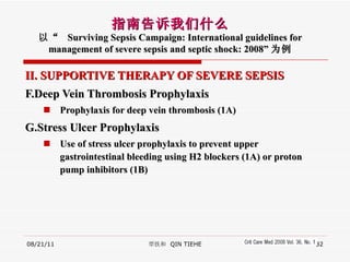 II. SUPPORTIVE THERAPY OF SEVERE SEPSIS F.Deep Vein Thrombosis Prophylaxis Prophylaxis for deep vein thrombosis (1A) G.Stress Ulcer Prophylaxis Use of stress ulcer prophylaxis to prevent upper gastrointestinal bleeding using H2 blockers (1A) or proton pump inhibitors (1B) 08/21/11 覃铁和  QIN TIEHE 指南告诉我们什么 以“  Surviving Sepsis Campaign: International guidelines for management of severe sepsis and septic shock: 2008” 为例 