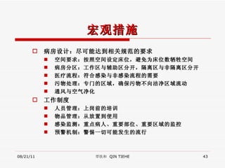 宏观措施 病房设计：尽可能达到相关规范的要求 空间要求：按照空间设定床位，避免为床位数牺牲空间 病房分区：工作区与辅助区分开，隔离区与非隔离区分开 医疗流程：符合感染与非感染流程的需要 污物处理：专门的区域，确保污物不向洁净区域流动 通风与空气净化 工作制度 人员管理：上岗前的培训 物品管理：从放置到使用 感染监测：重点病人、重要部位、重要区域的监控 预警机制：警惕一切可能发生的流行 08/21/11 覃铁和  QIN TIEHE 