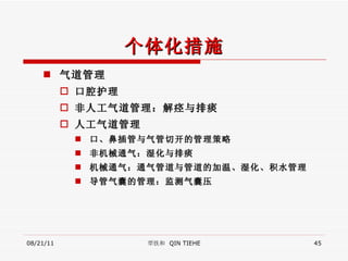 个体化措施 气道管理 口腔护理 非人工气道管理：解痉与排痰 人工气道管理 口、鼻插管与气管切开的管理策略 非机械通气：湿化与排痰 机械通气：通气管道与管道的加温、湿化、积水管理 导管气囊的管理：监测气囊压 08/21/11 覃铁和  QIN TIEHE 