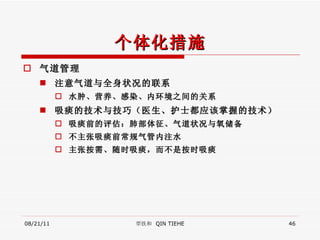 个体化措施 气道管理 注意气道与全身状况的联系 水肿、营养、感染、内环境之间的关系 吸痰的技术与技巧（医生、护士都应该掌握的技术） 吸痰前的评估：肺部体征、气道状况与氧储备 不主张吸痰前常规气管内注水 主张按需、随时吸痰，而不是按时吸痰 08/21/11 覃铁和  QIN TIEHE 