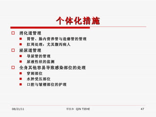 个体化措施 消化道管理 胃管、肠内营养管与造瘘管的管理 肛周处理：尤其腹泻病人 泌尿道管理 导尿管的管理 尿液性状的监测 全身其他容易导致感染部位的处理 穿刺部位 水肿受压部位 口腔与皱褶部位的护理 08/21/11 覃铁和  QIN TIEHE 